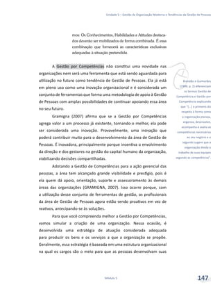 vBrandão e Guimarães
(1999, p. 2) diferenciam
os termos Gestão de
Competência e Gestão por
Competência explicando
que “[...] o primeiro diz
respeito à forma como
a organização planeja,
organiza, desenvolve,
acompanha e avalia as
competências necessárias
ao seu negócio e o
segundo sugere que a
organização divida o
trabalho de suas equipes
segundo as competências”.
Unidade 5 – Gestão da Organização Moderna e Tendências da Gestão de Pessoas
Módulo 5 147
mos: Os Conhecimentos, Habilidades e Atitudes destaca-
dos deverão ser mobilizados de forma combinada. É essa
combinação que fornecerá as características exclusivas
adequadas à situação pretendida.
A Gestão por Competências não constitui uma novidade nas
organizações nem será uma ferramenta que está sendo aguardada para
utilização no futuro como tendência de Gestão de Pessoas. Ela já está
em pleno uso como uma inovação organizacional e é considerada um
conjunto de ferramentas que forma uma metodologia de apoio à Gestão
de Pessoas com amplas possibilidades de continuar apoiando essa área
no seu futuro.
Gramigna (2007) afirma que se a Gestão por Competências
agrega valor a um processo já existente, tornando-o melhor, ela pode
ser considerada uma inovação. Provavelmente, uma inovação que
poderá contribuir muito para o desenvolvimento da área de Gestão de
Pessoas. É inovadora, principalmente porque incentiva o envolvimento
da direção e dos gestores na gestão do capital humano da organização,
viabilizando decisões compartilhadas.
Adotando a Gestão de Competências para a ação gerencial das
pessoas, a área tem alcançado grande visibilidade e prestígio, pois é
ela quem dá apoio, orientação, suporte e assessoramento às demais
áreas das organizações (GRAMIGNA, 2007). Isso ocorre porque, com
a utilização desse conjunto de ferramentas de gestão, os profissionais
da área de Gestão de Pessoas agora estão sendo proativos em vez de
reativos, antecipando-se às soluções.
Para que você compreenda melhor a Gestão por Competências,
vamos simular a criação de uma organização. Nessa ocasião, é
desenvolvida uma estratégia de atuação considerada adequada
para produzir os bens e os serviços a que a organização se propõe.
Geralmente, essa estratégia é baseada em uma estrutura organizacional
na qual os cargos são o meio para que as pessoas desenvolvam suas
 