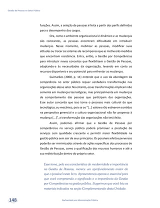 Bacharelado em Administração Pública
Gestão de Pessoas no Setor Público
148
funções. Assim, a seleção de pessoas é feita a partir dos perfis definidos
para o desempenho dos cargos.
Ora, como o ambiente organizacional é dinâmico e as mudanças
são constantes, as pessoas encontram dificuldade em introduzir
mudanças. Nesse momento, mobilizar as pessoas, modificar suas
atitudes ou trocar os sistemas de recompensa que as motiva são medidas
que encontram resistência. Entra, então, a Gestão por Competências
para introduzir novos conceitos que flexibilizem a Gestão de Pessoas,
adaptando-a às necessidades da organização, levando em conta os
recursos disponíveis e seu potencial para enfrentar as mudanças.
Guimarães (2000, p. 11) entende que o uso da abordagem da
competência no setor público requer verdadeira transformação nas
organizações desse setor. No entanto, essas transformações implicam não
somente em mudanças tecnológicas, mas principalmente em mudanças
de comportamento das pessoas que participam das organizações.
Esse autor concorda que isso torna o processo mais cultural do que
tecnológico, ou mecânico, pois se os “[...] valores não estiverem contidos
na perspectiva gerencial e a cultura organizacional não for propensa à
mudança [...]”, a transformação das organizações não terá êxito.
Assim, podemos afirmar que a Gestão de Pessoas por
competências no serviço público poderá promover a prestação de
serviços com qualidade crescente e permitir maior flexibilidade na
gestão pública sem sair de seus princípios. Os possíveis efeitos perversos
poderão ser minimizados através de ações específicas dos processos de
Gestão de Pessoas, como a qualificação dos recursos humanos e até a
sua redistribuição dentro do próprio setor.
Esse tema, pela sua característica de modernidade e importância
na Gestão de Pessoas, merece um aprofundamento maior do
que o possível neste livro. Apresentamos apenas o essencial para
que você compreenda o significado e a importância da Gestão
por Competências na gestão pública. Sugerimos que você leia os
materiais indicados na seção Complementando desta Unidade.
 