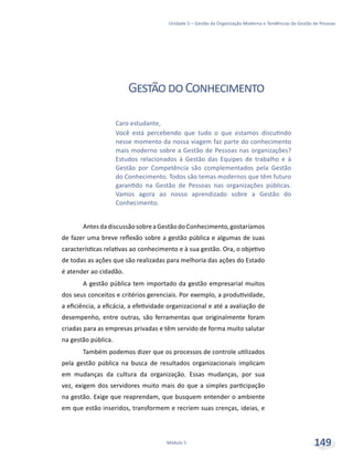 Unidade 5 – Gestão da Organização Moderna e Tendências da Gestão de Pessoas
Módulo 5 149
GestãodoConhecimento
AntesdadiscussãosobreaGestãodoConhecimento,gostaríamos
de fazer uma breve reflexão sobre a gestão pública e algumas de suas
características relativas ao conhecimento e à sua gestão. Ora, o objetivo
de todas as ações que são realizadas para melhoria das ações do Estado
é atender ao cidadão.
A gestão pública tem importado da gestão empresarial muitos
dos seus conceitos e critérios gerenciais. Por exemplo, a produtividade,
a eficiência, a eficácia, a efetividade organizacional e até a avaliação de
desempenho, entre outras, são ferramentas que originalmente foram
criadas para as empresas privadas e têm servido de forma muito salutar
na gestão pública.
Também podemos dizer que os processos de controle utilizados
pela gestão pública na busca de resultados organizacionais implicam
em mudanças da cultura da organização. Essas mudanças, por sua
vez, exigem dos servidores muito mais do que a simples participação
na gestão. Exige que reaprendam, que busquem entender o ambiente
em que estão inseridos, transformem e recriem suas crenças, ideias, e
Caro estudante,
Você está percebendo que tudo o que estamos discutindo
nesse momento da nossa viagem faz parte do conhecimento
mais moderno sobre a Gestão de Pessoas nas organizações?
Estudos relacionados à Gestão das Equipes de trabalho e à
Gestão por Competência são complementados pela Gestão
do Conhecimento. Todos são temas modernos que têm futuro
garantido na Gestão de Pessoas nas organizações públicas.
Vamos agora ao nosso aprendizado sobre a Gestão do
Conhecimento.
 