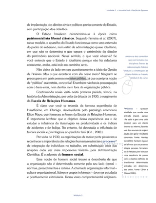 v
Lembre-se dos conteúdos
que você estudou nas
disciplinas Teorias da
Administração Pública,
Módulo 3, e Instituições de
Direito Público e Privado,
Módulo 4 do curso.
*Processo – qualquer
atividade que recebe uma
entrada (input), agrega-
-lhe valor e gera uma saída
(output) para um cliente
interno ou externo, fazendo
uso dos recursos da organi-
zação para gerar resultados
concretos. Fonte: Harring-
ton (1993). Também é possí-
vel afirmar que um processo
integra pessoas, ferramen-
tas e métodos para executar
uma sequência de passos
com o objetivo definido de
transformar determinadas
entradas em determina-
das saídas. Fonte: Côrtes e
Chiossi (2001).
Unidade 1 – Introdução à Gestão de Pessoas
Módulo 5
de implantação dos direitos civis e políticos partiu somente do Estado,
sem participação dos cidadãos.
O Estado brasileiro caracterizava-se à época como
patrimonialista liberal clássico. Segundo Ferreira et al. (2007),
nesse modelo, o aparelho do Estado funcionava como uma extensão
do poder do soberano, num estilo de administração quase totalitário,
em que não se determina o que separa o patrimônio do ditador
do patrimônio nacional. Nesse sentido, o que você observa? Se
você entende que o Estado é totalitário porque não há cidadania
consciente, então, está indo no caminho certo.
Não deixe de lado em seu questionamento a ideia da Gestão
de Pessoas. Mas o que acontecia com ela nesse meio? Ninguém se
preocupava em gerir pessoas no setor público, já que a própria noção
de “público” era restrita, concorda? E também não havia preocupação
com o bem-estar, nem dentro, nem fora da organização pública.
Continuando nossa visita nesta primeira parada, temos, na
história da Administração, por volta da década de 1930, o surgimento
da Escola de Relações Humanas.
É claro que você se recorda da famosa experiência de
Hawthorne, em Chicago, desenvolvida pelo psicólogo americano
Elton Mayo, que forneceu as bases da Escola de Relações Humanas.
É importante lembrar que o objetivo dessa experiência era o de
estudar a influência da iluminação na produtividade e os índices
de acidentes e de fadiga. No entanto, foi detectada a influência de
fatores sociais e psicológicos no produto final (GIL, 2001).
Por volta de 1930, as organizações de maior porte passaram a
reconheceraimportânciadasrelaçõeshumanaseainiciaroprocesso*
de integração de indivíduos no trabalho, em substituição lenta das
relações cada vez mais impessoais trazidas pela Administração
Científica. É o advento do homem social.
Essa noção de homem social trouxe a descoberta de que
a organização não é determinada somente pelo seu lado formal –
normas, procedimentos e rotinas. A chamada organização informal –
cultura organizacional, líderes e grupos informais – deve ser estudada
e positivamente estimulada. Dessa visão comportamental originam-
 
