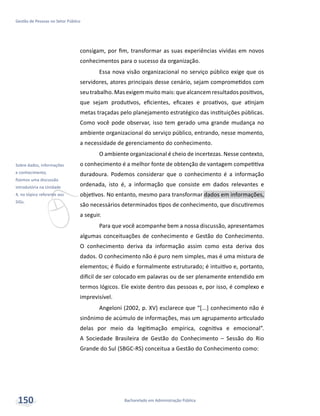v
Sobre dados, informações
e conhecimento,
fizemos uma discussão
introdutória na Unidade
4, no tópico referente aos
SIGs.
Bacharelado em Administração Pública
Gestão de Pessoas no Setor Público
150
consigam, por fim, transformar as suas experiências vividas em novos
conhecimentos para o sucesso da organização.
Essa nova visão organizacional no serviço público exige que os
servidores, atores principais desse cenário, sejam comprometidos com
seu trabalho. Mas exigem muito mais: que alcancem resultados positivos,
que sejam produtivos, eficientes, eficazes e proativos, que atinjam
metas traçadas pelo planejamento estratégico das instituições públicas.
Como você pode observar, isso tem gerado uma grande mudança no
ambiente organizacional do serviço público, entrando, nesse momento,
a necessidade de gerenciamento do conhecimento.
O ambiente organizacional é cheio de incertezas. Nesse contexto,
o conhecimento é a melhor fonte de obtenção de vantagem competitiva
duradoura. Podemos considerar que o conhecimento é a informação
ordenada, isto é, a informação que consiste em dados relevantes e
objetivos. No entanto, mesmo para transformar dados em informações,
são necessários determinados tipos de conhecimento, que discutiremos
a seguir.
Para que você acompanhe bem a nossa discussão, apresentamos
algumas conceituações de conhecimento e Gestão do Conhecimento.
O conhecimento deriva da informação assim como esta deriva dos
dados. O conhecimento não é puro nem simples, mas é uma mistura de
elementos; é fluido e formalmente estruturado; é intuitivo e, portanto,
difícil de ser colocado em palavras ou de ser plenamente entendido em
termos lógicos. Ele existe dentro das pessoas e, por isso, é complexo e
imprevisível.
Angeloni (2002, p. XV) esclarece que “[...] conhecimento não é
sinônimo de acúmulo de informações, mas um agrupamento articulado
delas por meio da legitimação empírica, cognitiva e emocional”.
A Sociedade Brasileira de Gestão do Conhecimento – Sessão do Rio
Grande do Sul (SBGC-RS) conceitua a Gestão do Conhecimento como:
 