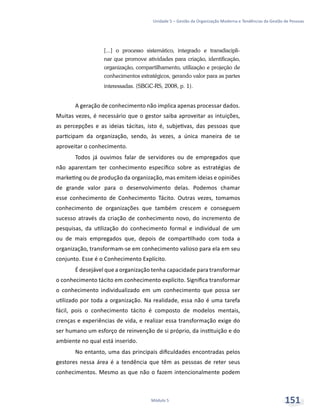 Unidade 5 – Gestão da Organização Moderna e Tendências da Gestão de Pessoas
Módulo 5 151
[...] o processo sistemático, integrado e transdiscipli-
nar que promove atividades para criação, identificação,
organização, compartilhamento, utilização e projeção de
conhecimentos estratégicos, gerando valor para as partes
interessadas. (SBGC-RS, 2008, p. 1).
A geração de conhecimento não implica apenas processar dados.
Muitas vezes, é necessário que o gestor saiba aproveitar as intuições,
as percepções e as ideias tácitas, isto é, subjetivas, das pessoas que
participam da organização, sendo, às vezes, a única maneira de se
aproveitar o conhecimento.
Todos já ouvimos falar de servidores ou de empregados que
não aparentam ter conhecimento específico sobre as estratégias de
marketing ou de produção da organização, mas emitem ideias e opiniões
de grande valor para o desenvolvimento delas. Podemos chamar
esse conhecimento de Conhecimento Tácito. Outras vezes, tomamos
conhecimento de organizações que também crescem e conseguem
sucesso através da criação de conhecimento novo, do incremento de
pesquisas, da utilização do conhecimento formal e individual de um
ou de mais empregados que, depois de compartilhado com toda a
organização, transformam-se em conhecimento valioso para ela em seu
conjunto. Esse é o Conhecimento Explícito.
É desejável que a organização tenha capacidade para transformar
o conhecimento tácito em conhecimento explícito. Significa transformar
o conhecimento individualizado em um conhecimento que possa ser
utilizado por toda a organização. Na realidade, essa não é uma tarefa
fácil, pois o conhecimento tácito é composto de modelos mentais,
crenças e experiências de vida, e realizar essa transformação exige do
ser humano um esforço de reinvenção de si próprio, da instituição e do
ambiente no qual está inserido.
No entanto, uma das principais dificuldades encontradas pelos
gestores nessa área é a tendência que têm as pessoas de reter seus
conhecimentos. Mesmo as que não o fazem intencionalmente podem
 