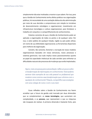 Bacharelado em Administração Pública
Gestão de Pessoas no Setor Público
152
simplesmente não estar motivadas a mostrar o que sabem. Por isso, para
que a Gestão do Conhecimento tenha efeitos práticos nas organizações
públicas, há necessidade de uma aceitação efetiva da alta administração
por meio de suas decisões e compromissos com relação às iniciativas
de desenvolvimento estratégico e organizacional, investimento em
infraestrutura tecnológica e cultura organizacional, para fortalecer o
trabalho em conjunto e o compartilhamento de conhecimentos.
Estamos convictos de que a Gestão do Conhecimento pode ser
aplicada a organizações de todos os portes e de qualquer setor. Por
isso, o setor público de qualquer Estado, região ou país pode utilizar,
em nome de sua efetividade organizacional, as ferramentas disponíveis
para melhoria da organização.
Convém, tão somente, fomentar a recriação de novos modelos
organizacionais baseados em novas estruturas, novos processos e
sistemas gerenciais. Isso tudo implica novos posicionamentos quanto
ao papel da capacidade intelectual de cada servidor para enfrentar as
dificuldades naturais dos processos de mudanças que serão implantados.
Agora,mais umapausapara autoavaliação:reflita umpoucosobre
a transformação de informações em conhecimento. Você poderia
escrever dois exemplos de sua vida pessoal ou profissional que
mostrem como ocorreu essa transformação que culminou com a
aquisição do conhecimento? Depois, compartilhe suas anotações
com seus colegas de curso e com o seu tutor.
Essas reflexões sobre a Gestão do Conhecimento nos fazem
acreditar que o futuro da gestão está marcado por duas dimensões
que se complementam: as novas tecnologias, que aumentam em
complexidade, e as pessoas, que representam o que as máquinas
são incapazes de realizar. A primeira dimensão é bastante forte, pois
 