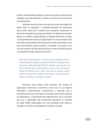 Unidade 5 – Gestão da Organização Moderna e Tendências da Gestão de Pessoas
Módulo 5 153
facilita a automatização de todas as coisas que tenham característica de
repetição, tornando ineficiente e ineficaz o uso de seres humanos para
seu desempenho.
Ainda bem que há muitas coisas que essas novas tecnologias não
podem fazer e a integração – a complementaridade vêm exatamente
desse ponto. Qual seria a máquina que conseguiria movimentar os
fatores de motivação das equipes de trabalho? E trabalhar em equipes?
Regular os conflitos, os jogos políticos, as atitudes emocionais, a inveja,
o comprometimento dentro da organização? Em nosso entender, duas
dimensões são verdadeiras âncoras para o futuro das organizações, nesse
caso, tanto públicas quanto privadas: a tecnologia e as pessoas. Se os
recursos humanos são tão importantes para o futuro da Administração,
a sua gestão tem lugar especial nesse futuro.
Você está acompanhando o raciocínio dessa discussão sobre a
modernidade da Gestão de Pessoas? Percebe a importância da
área para a Administração? Percebe também que estamos nos
encaminhando para o entendimento de que o foco da área de
Gestão de Pessoas não é mais o processo de gestão (cargos,
salários, recrutamento, seleção, treinamento, desenvolvimento,
salários, benefícios, avaliação e outros)?
Pensamos assim porque esses processos são herança da
organização mecanicista e econômica, como você viu na disciplina
Introdução à Administração. Encaminhamos a discussão para o
entendimento de que o foco agora é a formação contínua dos membros
da organização e o desenvolvimento organizacional. Isso é necessário
para que a organização seja considerada aprendente no entender
de Senge (1990). Organizações com essa orientação estão abertas à
inovação e seu foco é a aprendizagem, levando-as ao êxito.
 