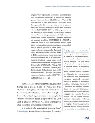 Saiba mais Globalização
Definimos globalização como o processo
de integração de mercados domésticos,
no processo de formação de um mercado
mundial integrado. Em vista desta
definição, incluímo-nos, portanto, entre
os defensores da ideia de globalização
como fenômeno socioeconômico. Nesse
sentido, pode-se dividir o fenômeno
da globalização em três processos,
que, no entanto, estão profundamente
interligados: globalização comercial,
globalização financeira e globalização
produtiva. Globalização Comercial é
a integração dos mercados nacionais
através do comércio internacional.
Definimos Globalização Financeira como
integração dos mercados financeiros
nacionais em um grande mercado
financeiro internacional. Definimos
Globalização Produtiva como o processo
de integração das estruturas produtivas
domésticas em uma estrutura produtiva
internacional. Fonte: Prado (2002, p. 4).
Unidade 5 – Gestão da Organização Moderna e Tendências da Gestão de Pessoas
Módulo 5 155
Empowerment significa dar ao pessoal a autoridade para
fazer mudanças no trabalho em si, assim como na forma
que ele é desempenhado (SLACK et al., 1997, p. 311);
empowerment é o reconhecimento e liberação dentro
da organização do poder que as pessoas já possuem
na riqueza de seus conhecimentos úteis e na motivação
interna (RANDOLPH, 1995, p. 20); empowerment é
um conjunto de procedimentos que buscam a interação
e o envolvimento das pessoas com o trabalho e que as
impulsionam a tomar iniciativas e a interferir com ações
no processo produtivo (HERRENKOHL, JUDSON e
HEFFNER, 1999, p. 375); empowerment significa conse-
guir o comprometimento dos empregados em contribuir
para as decisões estratégicas com o objeti-
vo de melhorar o desempenho da organi-
zação (CUNNINGHAM e HYMAN, 1999,
p. 193); empowerment é uma referência
muito comum na década de 80 baseada na
mudança de atitude voltada para o envol-
vimento dos colaboradores nos processos
de inovação (WILKINSON, 1997, p. 40);
empowerment consiste da capacitação e
da valorização do funcionário para contri-
buir em inovação e resolução de proble-
mas em seu local de trabalho (PFEIFFER e
DUNLOP, 1990, p. 11–12).
Bohlander, Snell e Sherman (2003, p. 6) apresentam
desafios para a área de Gestão de Pessoas que terão
influência na definição do futuro da área. Esses autores os
denominam de “Desafios Competitivos e Administração de
Recursos Humanos”. A seguir, faremos uma breve explicação
sobre eles relacionando-os com os apresentados por Ulrich
(2003, p. 286), que afirma que “[...] estes desafios para o
futuro impelirão a comunidade de RH adiante”.
O primeiro desafio considerado é “tornar-se global”.
A globalização proporciona oportunidades de negócios
 