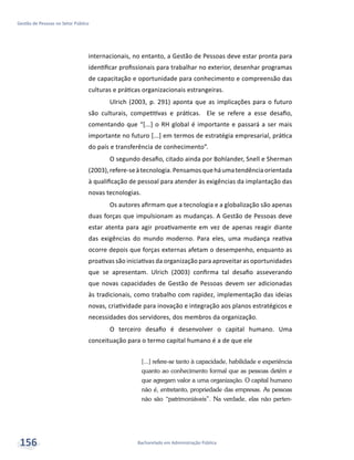 Bacharelado em Administração Pública
Gestão de Pessoas no Setor Público
156
internacionais, no entanto, a Gestão de Pessoas deve estar pronta para
identificar profissionais para trabalhar no exterior, desenhar programas
de capacitação e oportunidade para conhecimento e compreensão das
culturas e práticas organizacionais estrangeiras.
Ulrich (2003, p. 291) aponta que as implicações para o futuro
são culturais, competitivas e práticas. Ele se refere a esse desafio,
comentando que “[...] o RH global é importante e passará a ser mais
importante no futuro [...] em termos de estratégia empresarial, prática
do país e transferência de conhecimento”.
O segundo desafio, citado ainda por Bohlander, Snell e Sherman
(2003),refere-seàtecnologia.Pensamosqueháumatendênciaorientada
à qualificação de pessoal para atender às exigências da implantação das
novas tecnologias.
Os autores afirmam que a tecnologia e a globalização são apenas
duas forças que impulsionam as mudanças. A Gestão de Pessoas deve
estar atenta para agir proativamente em vez de apenas reagir diante
das exigências do mundo moderno. Para eles, uma mudança reativa
ocorre depois que forças externas afetam o desempenho, enquanto as
proativas são iniciativas da organização para aproveitar as oportunidades
que se apresentam. Ulrich (2003) confirma tal desafio asseverando
que novas capacidades de Gestão de Pessoas devem ser adicionadas
às tradicionais, como trabalho com rapidez, implementação das ideias
novas, criatividade para inovação e integração aos planos estratégicos e
necessidades dos servidores, dos membros da organização.
O terceiro desafio é desenvolver o capital humano. Uma
conceituação para o termo capital humano é a de que ele
[...] refere-se tanto à capacidade, habilidade e experiência
quanto ao conhecimento formal que as pessoas detêm e
que agregam valor a uma organização. O capital humano
não é, entretanto, propriedade das empresas. As pessoas
não são “patrimoniáveis”. Na verdade, elas não perten-
 