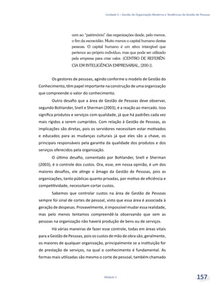 Unidade 5 – Gestão da Organização Moderna e Tendências da Gestão de Pessoas
Módulo 5 157
cem ao “patrimônio” das organizações desde, pelo menos,
o fim da escravidão. Muito menos o capital humano destas
pessoas. O capital humano é um ativo intangível que
pertence ao próprio indivíduo, mas que pode ser utilizado
pela empresa para criar valor. (CENTRO DE REFERÊN-
CIA EM INTELIGÊNCIA EMPRESARIAL, [200-]).
Os gestores de pessoas, agindo conforme o modelo de Gestão do
Conhecimento, têm papel importante na construção de uma organização
que compreende o valor do conhecimento.
Outro desafio que a área de Gestão de Pessoas deve observar,
segundo Bohlander, Snell e Sherman (2003), é a reação ao mercado. Isso
significa produtos e serviços com qualidade, já que há padrões cada vez
mais rígidos a serem cumpridos. Com relação à Gestão de Pessoas, as
implicações são diretas, pois os servidores necessitam estar motivados
e educados para as mudanças culturais já que eles são a chave, os
principais responsáveis pela garantia da qualidade dos produtos e dos
serviços oferecidos pela organização.
O último desafio, comentado por Bohlander, Snell e Sherman
(2003), é o controle dos custos. Ora, esse, em nossa opinião, é um dos
maiores desafios, ele atinge o âmago da Gestão de Pessoas, pois as
organizações, tanto públicas quanto privadas, por motivo de eficiência e
competitividade, necessitam cortar custos.
Sabemos que controlar custos na área de Gestão de Pessoas
sempre foi sinal de cortes de pessoal, visto que essa área é associada à
geração de despesas. Provavelmente, é impossível mudar essa realidade,
mas pelo menos tentamos compreendê-la observando que sem as
pessoas na organização não haverá produção de bens ou de serviços.
Há várias maneiras de fazer esse controle, todas em áreas vitais
para a Gestão de Pessoas, pois os custos de mão de obra são, geralmente,
os maiores de qualquer organização, principalmente se a instituição for
de prestação de serviços, na qual o conhecimento é fundamental. As
formas mais utilizadas são mesmo o corte de pessoal, também chamado
 