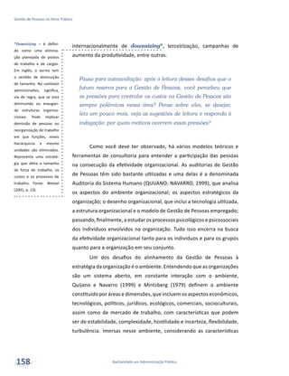 *Downsizing – é defini-
do como uma elimina-
ção planejada de postos
de trabalho e de cargos.
Em inglês, o termo tem
o sentido de diminuição
de tamanho. No contexto
administrativo, significa,
via de regra, que se está
diminuindo ou enxugan-
do estruturas organiza-
cionais. Pode implicar
demissão de pessoas ou
reorganização do trabalho
em que funções, níveis
hierárquicos e mesmo
unidades são eliminados.
Representa uma estraté-
gia que afeta o tamanho
da força de trabalho, os
custos e os processos de
trabalho. Fonte: Wetzel
(2001, p. 13).
Bacharelado em Administração Pública
Gestão de Pessoas no Setor Público
158
internacionalmente de downsizing*, terceirização, campanhas de
aumento da produtividade, entre outras.
Pausa para autoavaliação: após a leitura desses desafios que o
futuro reserva para a Gestão de Pessoas, você percebeu que
as pressões para controlar os custos na Gestão de Pessoas são
sempre polêmicas nessa área? Pense sobre eles, se desejar,
leia um pouco mais, veja as sugestões de leitura e responda à
indagação: por quais motivos ocorrem essas pressões?
Como você deve ter observado, há vários modelos teóricos e
ferramentas de consultoria para entender a participação das pessoas
na consecução da efetividade organizacional. As auditorias de Gestão
de Pessoas têm sido bastante utilizadas e uma delas é a denominada
Auditoria do Sistema Humano (QUIJANO; NAVARRO, 1999), que analisa
os aspectos do ambiente organizacional; os aspectos estratégicos da
organização; o desenho organizacional, que inclui a tecnologia utilizada,
a estrutura organizacional e o modelo de Gestão de Pessoas empregado;
passando, finalmente, a estudar os processos psicológicos e psicossociais
dos indivíduos envolvidos na organização. Tudo isso encerra na busca
da efetividade organizacional tanto para os indivíduos e para os grupos
quanto para a organização em seu conjunto.
Um dos desafios do alinhamento da Gestão de Pessoas à
estratégia da organização é o ambiente. Entendendo que as organizações
são um sistema aberto, em constante interação com o ambiente,
Quijano e Navarro (1999) e Mintzberg (1979) definem o ambiente
constituído por áreas e dimensões, que incluem os aspectos econômicos,
tecnológicos, políticos, jurídicos, ecológicos, comerciais, socioculturais,
assim como de mercado de trabalho, com características que podem
ser de estabilidade, complexidade, hostilidade e incerteza, flexibilidade,
turbulência. Imersas nesse ambiente, considerando as características
 