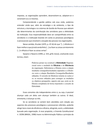 Unidade 5 – Gestão da Organização Moderna e Tendências da Gestão de Pessoas
Módulo 5 159
impostas, as organizações aprendem, desenvolvem-se, adaptam-se e
constroem-se a si mesmas.
Compreendendo a gestão pública sob essa visão, podemos
entender ainda que, além da estratégia e do ambiente, o tipo de
estrutura, a tecnologia e os sistemas de Gestão de Pessoas que adotam
são determinantes da contribuição dos servidores para a efetividade
da instituição. Essa responsabilidade deve ser compartilhada entre os
servidores e a instituição levando em conta os processos psicológicos
e psicossociais que envolvem a atuação das pessoas nas organizações.
Nesse sentido, Drucker (1975, p. 47–8) diz que “[...] eficiência é
fazer melhor o que já está sendo feito [...] ou fazer as coisas corretamente
[...] e eficácia é fazer as coisas certas”.
Quijano e Navarro (1999, p. 319, grifo nosso), analisando esses
termos, citam:
Podemos pensar (ou construir) a Efetividade Organiza-
cional como o resultado da Eficácia e da Eficiência
da organização. Definiríamos a Eficácia como a relação
resultados conseguidos/resultados esperados e a Eficiên-
cia como a relação Resultados Conseguidos/Resultados
utilizados. O conceito de Eficiência incluiria os custos e/
ou os recursos utilizados para conseguir os resultados
ou objetivos perseguidos, aspecto este que, junto ao de
Eficácia completaria de forma importante o conceito de
Efetividade.
Esses conceitos são independentes entre si, ou seja, é possível
alcançar cada um deles sem alcançar também os outros. O ideal,
entretanto, é alcançar os três.
Se os servidores se sentem bem atendidos com relação aos
aspectos dos processos psicológicos e psicossociais referidos, poderão
atingir bons níveis de eficiência e eficácia, atingindo, assim, a efetividade
buscada pela organização. A esse propósito, a Emenda Constitucional
n. 19/98 (BRASIL, 1998) insere na Administração Pública o princípio da
 