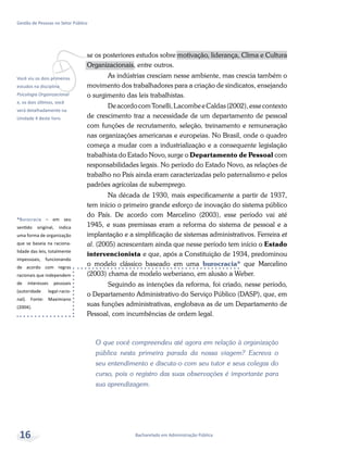 vVocê viu os dois primeiros
estudos na disciplina
Psicologia Organizacional
e, os dois últimos, você
verá detalhadamente na
Unidade 4 deste livro.
*Burocracia – em seu
sentido original, indica
uma forma de organização
que se baseia na raciona-
lidade das leis, totalmente
impessoais, funcionando
de acordo com regras
racionais que independem
de interesses pessoais
(autoridade legal-racio-
nal). Fonte: Maximiano
(2004).
Bacharelado em Administração Pública
Gestão de Pessoas no Setor Público
16
se os posteriores estudos sobre motivação, liderança, Clima e Cultura
Organizacionais, entre outros.
As indústrias cresciam nesse ambiente, mas crescia também o
movimento dos trabalhadores para a criação de sindicatos, ensejando
o surgimento das leis trabalhistas.
DeacordocomTonelli,LacombeeCaldas(2002),essecontexto
de crescimento traz a necessidade de um departamento de pessoal
com funções de recrutamento, seleção, treinamento e remuneração
nas organizações americanas e europeias. No Brasil, onde o quadro
começa a mudar com a industrialização e a consequente legislação
trabalhista do Estado Novo, surge o Departamento de Pessoal com
responsabilidades legais. No período do Estado Novo, as relações de
trabalho no País ainda eram caracterizadas pelo paternalismo e pelos
padrões agrícolas de subemprego.
Na década de 1930, mais especificamente a partir de 1937,
tem início o primeiro grande esforço de inovação do sistema público
do País. De acordo com Marcelino (2003), esse período vai até
1945, e suas premissas eram a reforma do sistema de pessoal e a
implantação e a simplificação de sistemas administrativos. Ferreira et
al. (2005) acrescentam ainda que nesse período tem início o Estado
intervencionista e que, após a Constituição de 1934, predominou
o modelo clássico baseado em uma burocracia* que Marcelino
(2003) chama de modelo weberiano, em alusão a Weber.
Seguindo as intenções da reforma, foi criado, nesse período,
o Departamento Administrativo do Serviço Público (DASP), que, em
suas funções administrativas, englobava as de um Departamento de
Pessoal, com incumbências de ordem legal.
O que você compreendeu até agora em relação à organização
pública nesta primeira parada da nossa viagem? Escreva o
seu entendimento e discuta-o com seu tutor e seus colegas do
curso, pois o registro das suas observações é importante para
sua aprendizagem.
 