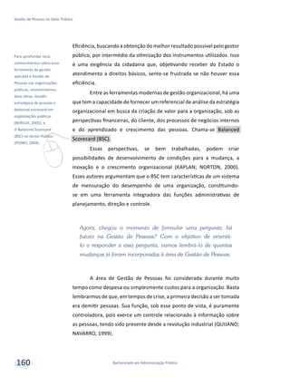v
Para aprofundar seus
conhecimentos sobre essa
ferramenta de gestão
aplicada à Gestão de
Pessoas nas organizações
públicas, recomendamos
duas obras: Gestão
estratégica de pessoas e
balanced scorecard em
organizações públicas
(BERGUE, 2005); e
O Balanced Scorecard
(BSC) no Sector Público
(PEDRO, 2004).
Bacharelado em Administração Pública
Gestão de Pessoas no Setor Público
160
Eficiência, buscando a obtenção do melhor resultado possível pelo gestor
público, por intermédio da otimização dos instrumentos utilizados. Isso
é uma exigência da cidadania que, objetivando receber do Estado o
atendimento a direitos básicos, sente-se frustrada se não houver essa
eficiência.
Entre as ferramentas modernas de gestão organizacional, há uma
que tem a capacidade de fornecer um referencial de análise da estratégia
organizacional em busca da criação de valor para a organização, sob as
perspectivas financeiras, do cliente, dos processos de negócios internos
e do aprendizado e crescimento das pessoas. Chama-se Balanced
Scorecard (BSC).
Essas perspectivas, se bem trabalhadas, podem criar
possibilidades de desenvolvimento de condições para a mudança, a
inovação e o crescimento organizacional (KAPLAN; NORTON, 2000).
Esses autores argumentam que o BSC tem características de um sistema
de mensuração do desempenho de uma organização, constituindo-
se em uma ferramenta integradora das funções administrativas de
planejamento, direção e controle.
Agora, chegou o momento de formular uma pergunta: há
futuro na Gestão de Pessoas? Com o objetivo de orientá-
lo a responder a essa pergunta, vamos lembrá-lo de quantas
mudanças já foram incorporadas à área de Gestão de Pessoas.
A área de Gestão de Pessoas foi considerada durante muito
tempo como despesa ou simplesmente custos para a organização. Basta
lembrarmos de que, em tempos de crise, a primeira decisão a ser tomada
era demitir pessoas. Sua função, sob esse ponto de vista, é puramente
controladora, pois exerce um controle relacionado à informação sobre
as pessoas, tendo sido presente desde a revolução industrial (QUIJANO;
NAVARRO, 1999).
 