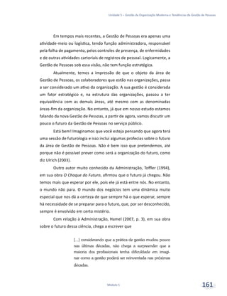 Unidade 5 – Gestão da Organização Moderna e Tendências da Gestão de Pessoas
Módulo 5 161
Em tempos mais recentes, a Gestão de Pessoas era apenas uma
atividade-meio ou logística, tendo função administradora, responsável
pela folha de pagamento, pelos controles de presença, de enfermidades
e de outras atividades cartoriais de registros de pessoal. Logicamente, a
Gestão de Pessoas sob essa visão, não tem função estratégica.
Atualmente, temos a impressão de que o objeto da área de
Gestão de Pessoas, os colaboradores que estão nas organizações, passa
a ser considerado um ativo da organização. A sua gestão é considerada
um fator estratégico e, na estrutura das organizações, passou a ter
equivalência com as demais áreas, até mesmo com as denominadas
áreas-fim da organização. No entanto, já que em nosso estudo estamos
falando da nova Gestão de Pessoas, a partir de agora, vamos discutir um
pouco o futuro da Gestão de Pessoas no serviço público.
Está bem! Imaginamos que você esteja pensando que agora terá
uma sessão de futurologia e isso inclui algumas profecias sobre o futuro
da área de Gestão de Pessoas. Não é bem isso que pretendemos, até
porque não é possível prever como será a organização do futuro, como
diz Ulrich (2003).
Outro autor muito conhecido da Administração, Toffler (1994),
em sua obra O Choque do Futuro, afirmou que o futuro já chegou. Não
temos mais que esperar por ele, pois ele já está entre nós. No entanto,
o mundo não para. O mundo dos negócios tem uma dinâmica muito
especial que nos dá a certeza de que sempre há o que esperar, sempre
há necessidade de se preparar para o futuro, que, por ser desconhecido,
sempre é envolvido em certo mistério.
Com relação à Administração, Hamel (2007, p. 3), em sua obra
sobre o futuro dessa ciência, chega a escrever que
[...] considerando que a prática de gestão mudou pouco
nas últimas décadas, não chega a surpreender que a
maioria dos profissionais tenha dificuldade em imagi-
nar como a gestão poderá ser reinventada nas próximas
décadas.
 