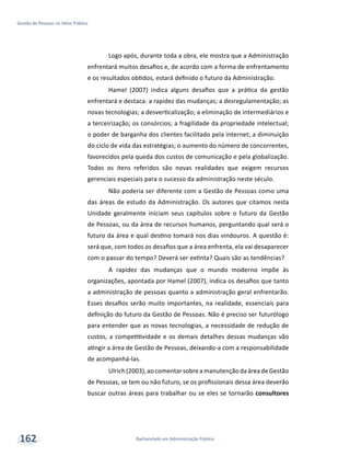 Bacharelado em Administração Pública
Gestão de Pessoas no Setor Público
162
Logo após, durante toda a obra, ele mostra que a Administração
enfrentará muitos desafios e, de acordo com a forma de enfrentamento
e os resultados obtidos, estará definido o futuro da Administração.
Hamel (2007) indica alguns desafios que a prática da gestão
enfrentará e destaca: a rapidez das mudanças; a desregulamentação; as
novas tecnologias; a desverticalização; a eliminação de intermediários e
a terceirização; os consórcios; a fragilidade da propriedade intelectual;
o poder de barganha dos clientes facilitado pela internet; a diminuição
do ciclo de vida das estratégias; o aumento do número de concorrentes,
favorecidos pela queda dos custos de comunicação e pela globalização.
Todos os itens referidos são novas realidades que exigem recursos
gerenciais especiais para o sucesso da administração neste século.
Não poderia ser diferente com a Gestão de Pessoas como uma
das áreas de estudo da Administração. Os autores que citamos nesta
Unidade geralmente iniciam seus capítulos sobre o futuro da Gestão
de Pessoas, ou da área de recursos humanos, perguntando qual será o
futuro da área e qual destino tomará nos dias vindouros. A questão é:
será que, com todos os desafios que a área enfrenta, ela vai desaparecer
com o passar do tempo? Deverá ser extinta? Quais são as tendências?
A rapidez das mudanças que o mundo moderno impõe às
organizações, apontada por Hamel (2007), indica os desafios que tanto
a administração de pessoas quanto a administração geral enfrentarão.
Esses desafios serão muito importantes, na realidade, essenciais para
definição do futuro da Gestão de Pessoas. Não é preciso ser futurólogo
para entender que as novas tecnologias, a necessidade de redução de
custos, a competitividade e os demais detalhes dessas mudanças vão
atingir a área de Gestão de Pessoas, deixando-a com a responsabilidade
de acompanhá-las.
Ulrich(2003),aocomentarsobreamanutençãodaáreadeGestão
de Pessoas, se tem ou não futuro, se os profissionais dessa área deverão
buscar outras áreas para trabalhar ou se eles se tornarão consultores
 