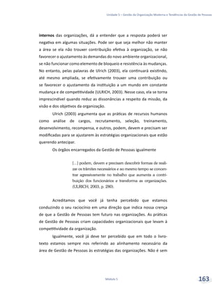 Unidade 5 – Gestão da Organização Moderna e Tendências da Gestão de Pessoas
Módulo 5 163
internos das organizações, dá a entender que a resposta poderá ser
negativa em algumas situações. Pode ser que seja melhor não manter
a área se ela não trouxer contribuição efetiva à organização, se não
favorecer o ajustamento às demandas do novo ambiente organizacional,
se não funcionar como elemento de bloqueio e resistência às mudanças.
No entanto, pelas palavras de Ulrich (2003), ela continuará existindo,
até mesmo ampliada, se efetivamente trouxer uma contribuição ou
se favorecer o ajustamento da instituição a um mundo em constante
mudança e de competitividade (ULRICH, 2003). Nesse caso, ela se torna
imprescindível quando reduz as dissonâncias a respeito da missão, da
visão e dos objetivos da organização.
Ulrich (2003) argumenta que as práticas de recursos humanos
como análise de cargos, recrutamento, seleção, treinamento,
desenvolvimento, recompensa, e outros, podem, devem e precisam ser
modificadas para se ajustarem às estratégias organizacionais que estão
querendo antecipar.
Os órgãos encarregados da Gestão de Pessoas igualmente
[...] podem, devem e precisam descobrir formas de reali-
zar os trâmites necessários e ao mesmo tempo se concen-
trar agressivamente no trabalho que aumenta a contri-
buição dos funcionários e transforma as organizações.
(ULRICH, 2003, p. 280).
Acreditamos que você já tenha percebido que estamos
conduzindo o seu raciocínio em uma direção que indica nossa crença
de que a Gestão de Pessoas tem futuro nas organizações. As práticas
de Gestão de Pessoas criam capacidades organizacionais que levam à
competitividade da organização.
Igualmente, você já deve ter percebido que em todo o livro-
texto estamos sempre nos referindo ao alinhamento necessário da
área de Gestão de Pessoas às estratégias das organizações. Não é sem
 