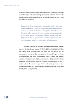 Bacharelado em Administração Pública
Gestão de Pessoas no Setor Público
164
propósito que o tema tenha aparecido de maneira transversal em todas
as Unidades que estudamos até agora. Portanto, se há um alinhamento
dessa natureza, podemos estar certos de que há futuro certo para a área
que estamos estudando.
Gostaríamos de perguntar a você sua opinião sobre o futuro da
Gestão de Pessoas. Como você está trabalhando efetivamente
sobre esse tema? Já deve ter uma opinião formada ou em
formação sobre o tema. Pare um pouco a leitura deste texto
e faça uma reflexão escrevendo algumas linhas sobre isso.
Após essa escrita, se quiser, releia o texto ou siga adiante, pois
colocamos mais opiniões e ideias sobre o futuro da área.
Voltando à discussão, devemos concordar com diversos autores
da área de Gestão de Pessoas (ULRICH, 2003; BOHLANDER; SNELL;
SHERMAN, 2003) quando dizem que, para que esse futuro seja de
sucesso para as organizações e para a área, é necessário que os atores
organizacionais que estão relacionados com a Gestão de Pessoas
estejam unidos com esse objetivo. Esses atores são principalmente os
dirigentes dos órgãos de Gestão de Pessoas, os profissionais da área e
os consultores. É necessário que dominem todos os processos e que
tenham capacidade para permitir a participação das pessoas em direção
à efetividade da organização.
 