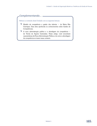 Unidade 5 – Gestão da Organização Moderna e Tendências da Gestão de Pessoas
Módulo 5 165
Complementando...
Reforce o conteúdo desta Unidade com as seguintes leituras:
ÍÍ Modelo de competência e gestão dos talentos − de Maria Rita
Gramigna. Essa obra aprofunda os conhecimentos sobre Gestão de
Competências.
ÍÍ A nova administração pública e a abordagem da competência −
de Tomás de Aquino Guimarães. Nesse artigo, você encontrará
características da Nova Administração Pública e de como a abordagem
da competência se insere nesse contexto.
 
