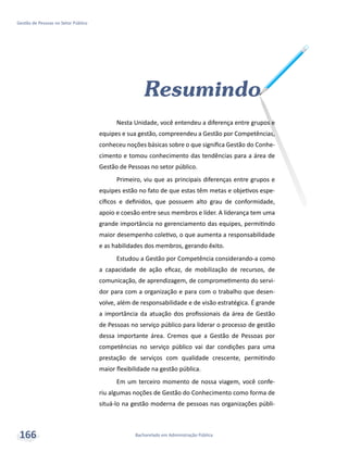 Bacharelado em Administração Pública
Gestão de Pessoas no Setor Público
166
Resumindo
Nesta Unidade, você entendeu a diferença entre grupos e
equipes e sua gestão, compreendeu a Gestão por Competências,
conheceu noções básicas sobre o que significa Gestão do Conhe-
cimento e tomou conhecimento das tendências para a área de
Gestão de Pessoas no setor público.
Primeiro, viu que as principais diferenças entre grupos e
equipes estão no fato de que estas têm metas e objetivos espe-
cíficos e definidos, que possuem alto grau de conformidade,
apoio e coesão entre seus membros e líder. A liderança tem uma
grande importância no gerenciamento das equipes, permitindo
maior desempenho coletivo, o que aumenta a responsabilidade
e as habilidades dos membros, gerando êxito.
Estudou a Gestão por Competência considerando-a como
a capacidade de ação eficaz, de mobilização de recursos, de
comunicação, de aprendizagem, de comprometimento do servi-
dor para com a organização e para com o trabalho que desen-
volve, além de responsabilidade e de visão estratégica. É grande
a importância da atuação dos profissionais da área de Gestão
de Pessoas no serviço público para liderar o processo de gestão
dessa importante área. Cremos que a Gestão de Pessoas por
competências no serviço público vai dar condições para uma
prestação de serviços com qualidade crescente, permitindo
maior flexibilidade na gestão pública.
Em um terceiro momento de nossa viagem, você confe-
riu algumas noções de Gestão do Conhecimento como forma de
situá-lo na gestão moderna de pessoas nas organizações públi-
 