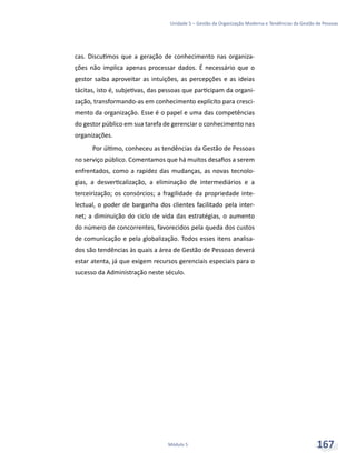 Unidade 5 – Gestão da Organização Moderna e Tendências da Gestão de Pessoas
Módulo 5 167
cas. Discutimos que a geração de conhecimento nas organiza-
ções não implica apenas processar dados. É necessário que o
gestor saiba aproveitar as intuições, as percepções e as ideias
tácitas, isto é, subjetivas, das pessoas que participam da organi-
zação, transformando-as em conhecimento explícito para cresci-
mento da organização. Esse é o papel e uma das competências
do gestor público em sua tarefa de gerenciar o conhecimento nas
organizações.
Por último, conheceu as tendências da Gestão de Pessoas
no serviço público. Comentamos que há muitos desafios a serem
enfrentados, como a rapidez das mudanças, as novas tecnolo-
gias, a desverticalização, a eliminação de intermediários e a
terceirização; os consórcios; a fragilidade da propriedade inte-
lectual, o poder de barganha dos clientes facilitado pela inter-
net; a diminuição do ciclo de vida das estratégias, o aumento
do número de concorrentes, favorecidos pela queda dos custos
de comunicação e pela globalização. Todos esses itens analisa-
dos são tendências às quais a área de Gestão de Pessoas deverá
estar atenta, já que exigem recursos gerenciais especiais para o
sucesso da Administração neste século.
 