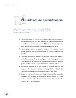 Após o estudo dos temas que fazem a modernidade da Gestão
de Pessoas, solicitamos que você responda às seguintes
atividades de aprendizado:
Gestão de Pessoas no Setor Público
168
Atividades de aprendizagem
1.	 Faça uma pesquisa na internet ou em obras especializadas e elabore
um pequeno manual para que o gestor de sua organização possa
comandar uma reunião com sucesso. Dê todas as dicas para que ele
tenha sucesso nas reuniões da equipe da qual você faz parte.
2.	 Faça um pequeno texto comparativo entre um time esportivo e uma
equipe organizacional no que se refere ao aspecto de equipe de
trabalho.
3.	 Faça uma pesquisa na internet, em matérias jornalísticas, editais,
resoluções e outros documentos legais, e identifique pelo menos
cinco casos reais de formação de equipes em organizações públicas
quanto aos tipos dessas equipes: horizontais, verticais, virtuais.
4.	 Procure nas bibliotecas ou em artigos da internet relatórios de
pesquisa sobre temas de Gestão por Competências e Gestão do
Conhecimento e faça um resumo de pelo menos dois deles.
5.	 Busque na internet pelo menos um dos principais desafios que estão
colocados para a Gestão de Pessoas no serviço público, faça uma
análise e descreva as tendências relativas a esses desafios, especifi-
camente para o serviço público.
 