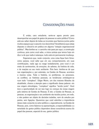 Considerações finais
Módulo 5 169
Consideraçõesfinais
E então, caro estudante, sente-se agora pronto para
desempenhar seu papel de gestor de pessoas no setor público? Como
está seu saber depois de todas as incursões que fizemos juntos pelos
muitos espaços que o assunto nos descortina? Acreditamos que esteja
disposto a colocá-lo em prática em alguma “estação organizacional
pública”. Mas lembre-se: o caminho não para por aqui, a construção
continua, pois como você sabe, a única certeza que temos hoje em
dia é a de que nada é estanque, tudo está em permanente mudança.
Esperamos que, neste conjunto, uma coisa fique bem firme:
como pessoa, você sabe que em seu comportamento, em suas
contribuições, nada age ou reage isoladamente, pois você é um
misto de sentimentos, de emoções, de saberes, de história de vida,
e de reações ao seu meio ambiente. Pois bem: lembre-se de que
nas organizações e, por extensão, na Gestão de Pessoas, acontece
a mesma coisa. Toda a história, os problemas, os processos,
os conflitos, as histórias pessoais, as tendências entrelaçam-se
num todo “complexo”. Edgar Morin, um dos maiores filósofos da
atualidade, chama a atenção para o significado dessa palavra: em
sua origem etimológica, “complexo” significa “tecido junto”. Você
teve a oportunidade de ver isso logo no começo da nossa viagem
pelo sistema de Gestão de Pessoas. É isto: a Gestão de Pessoas, as
pessoas, as organizações e seu ambiente são tecidos juntos, em rede,
e não podem ser objeto de decisões isoladas, nem de estudos por
partes, sem ligações. Queremos que você relembre a importância
dessa visão conjunta no setor público e, especialmente, na Gestão de
Pessoas, pois, como falamos na apresentação, a responsabilidade e a
seriedade do gestor público dependem dessa consciência acerca do
papel das pessoas, especial do seu, gestor público.
 