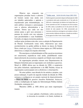 Saiba mais Getúlio Dornelles Vargas (1883–1954)
Chefe do governo provisório depois da Revolução de 1930
e presidente eleito pela constituinte em 17 de julho de
1934 até a implantação da ditadura do Estado Novo em
10 de novembro de 1937. Foi deposto em 29 de outubro
de 1945, voltou à presidência em 31 de janeiro de 1951
através do voto popular. Em 1954, pressionado por
interesses econômicos estrangeiros com aliados no Brasil,
como Lacerda e Adhemar de Barros, é levado ao suicídio a
24 de agosto de 1954. Fonte: Chaves (2008).
vVocê pode conhecer
detalhadamente o Plano
de Metas acessando:
<http://educacao.uol.
com.br/historia-brasil/
ult1689u64.jhtm>. Acesso
em: 9 mar. 2011.
Unidade 1 – Introdução à Gestão de Pessoas
Módulo 5 17
Observe que, enquanto nas
organizações privadas havia o advento
do homem social, mas ainda com
um trabalho paternalista e agrícola e
impulsionado pela industrialização, no
setor público começava a preocupação
com a reforma administrativa e de
pessoas. Vemos que cada um dos
setores passa a gerir seus processos e
pessoas de acordo com sua natureza,
suas peculiaridades e suas finalidades.
Contudo, em alguns momentos podemos
verificar ações similares entre eles, como a adoção do Departamento
de Pessoal. Continuando nossa visita, observamos que esses
acontecimentos na gestão pública se deram na época do Estado
Novo, criado por Vargas. O término desse regime em 1945 também
determinou o colapso do impulso reformista.
Por essa época, a industrialização no País, que já se encontrava
em crescimento, expandiu-se mais ainda, possibilitando maior
desenvolvimento da economia e exigindo um Estado mais moderno.
As organizações privadas criavam seus Departamentos de
Relações Industriais para as negociações com sindicatos e governos.
Wood Jr. (2004) afirma que na década de 1950, o surgimento
dos polos industriais, especialmente o do ABC Paulista, trouxe às
organizações a preocupação com a eficiência e o desempenho.
No setor público, essa década foi de estudos e projetos, com
pouca realização. A partir da segunda metade da década de 1950,
começou a configurar-se um projeto nacional de desenvolvimento,
o Plano de Metas do governo Juscelino Kubitschek. Iniciou-se,
então a multiplicação de órgãos de Administração Pública Indireta
(fundações, autarquias etc.).
Marcelino (2003, p. 644) afirma que essas organizações
traziam
[...] maior agilidade e flexibilidade, melhor atendimento
às demandas da sociedade e do Estado, facilidade de
 