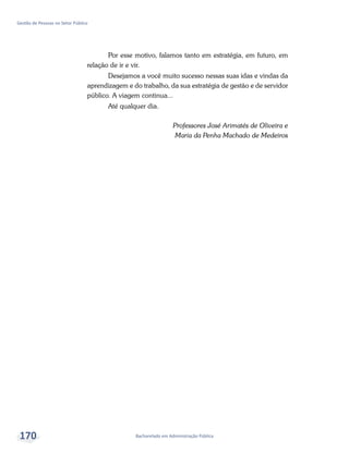 Bacharelado em Administração Pública
Gestão de Pessoas no Setor Público
170
Por esse motivo, falamos tanto em estratégia, em futuro, em
relação de ir e vir.
Desejamos a você muito sucesso nessas suas idas e vindas da
aprendizagem e do trabalho, da sua estratégia de gestão e de servidor
público. A viagem continua...
Até qualquer dia.
Professores José Arimatés de Oliveira e
Maria da Penha Machado de Medeiros
 