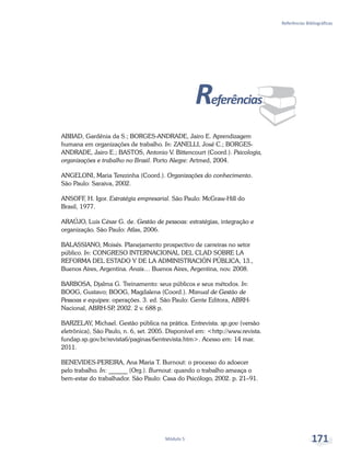 ¨
Referências Bibliográficas
Módulo 5 171
Referências
ABBAD, Gardênia da S.; BORGES-ANDRADE, Jairo E. Aprendizagem
humana em organizações de trabalho. In: ZANELLI, José C.; BORGES-
ANDRADE, Jairo E.; BASTOS, Antonio V. Bittencourt (Coord.). Psicologia,
organizações e trabalho no Brasil. Porto Alegre: Artmed, 2004.
ANGELONI, Maria Terezinha (Coord.). Organizações do conhecimento.
São Paulo: Saraiva, 2002.
ANSOFF, H. Igor. Estratégia empresarial. São Paulo: McGraw-Hill do
Brasil, 1977.
ARAÚJO, Luis César G. de. Gestão de pessoas: estratégias, integração e
organização. São Paulo: Atlas, 2006.
BALASSIANO, Moisés. Planejamento prospectivo de carreiras no setor
público. In: CONGRESO INTERNACIONAL DEL CLAD SOBRE LA
REFORMA DEL ESTADO Y DE LA ADMINISTRACIÓN PÚBLICA, 13.,
Buenos Aires, Argentina. Anais… Buenos Aires, Argentina, nov. 2008.
BARBOSA, Djalma G. Treinamento: seus públicos e seus métodos. In:
BOOG, Gustavo; BOOG, Magdalena (Coord.). Manual de Gestão de
Pessoas e equipes: operações. 3. ed. São Paulo: Gente Editora, ABRH-
Nacional, ABRH-SP, 2002. 2 v. 688 p.
BARZELAY, Michael. Gestão pública na prática. Entrevista. sp.gov (versão
eletrônica), São Paulo, n. 6, set. 2005. Disponível em: <http://www.revista.
fundap.sp.gov.br/revista6/paginas/6entrevista.htm>. Acesso em: 14 mar.
2011.
BENEVIDES-PEREIRA, Ana Maria T. Burnout: o processo do adoecer
pelo trabalho. In: ______ (Org.). Burnout: quando o trabalho ameaça o
bem-estar do trabalhador. São Paulo: Casa do Psicólogo, 2002. p. 21–91.
 