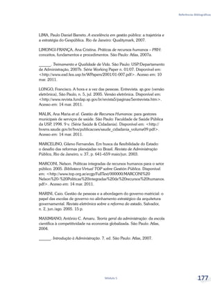 Referências Bibliográficas
Módulo 5 177
LIMA, Paulo Daniel Barreto. A excelência em gestão pública: a trajetória e
a estratégia do Gespública. Rio de Janeiro: Qualitymark, 2007.
LIMONGI-FRANÇA, Ana Cristina. Práticas de recursos humanos – PRH:
conceitos, fundamentos e procedimentos. São Paulo: Atlas, 2007a.
______. Treinamento e Qualidade de Vida. São Paulo: USP/Departamento
de Administração, 2007b. Série Working Paper n. 01/07. Disponível em:
<http://www.ead.fea.usp.br/WPapers/2001/01-007.pdf>. Acesso em: 10
mar. 2011.
LONGO, Francisco. A hora e a vez das pessoas. Entrevista. sp.gov (versão
eletrônica), São Paulo, n. 5, jul. 2005. Versão eletrônica. Disponível em:
<http://www.revista.fundap.sp.gov.br/revista5/paginas/5entrevista.htm>.
Acesso em: 14 mar. 2011.
MALIK, Ana Maria et al. Gestão de Recursos Humanos: para gestores
municipais de serviços de saúde. São Paulo: Faculdade de Saúde Pública
da USP, 1998. 9 v. (Série Saúde & Cidadania). Disponível em: <http://
bvsms.saude.gov.br/bvs/publicacoes/saude_cidadania_volume09.pdf>.
Acesso em: 14 mar. 2011.
MARCELINO, Gileno Fernandes. Em busca da flexibilidade do Estado:
o desafio das reformas planejadas no Brasil. Revista de Administração
Pública, Rio de Janeiro, v. 37, p. 641–659 maio/jun. 2003.
MARCONI, Nelson. Políticas integradas de recursos humanos para o setor
público. 2005. Biblioteca Virtual TOP sobre Gestión Pública. Disponível
em: <http://www.top.org.ar/ecgp/FullText/000000/MARCONI%20
Nelson%20-%20Politicas%20integradas%20de%20recursos%20humanos.
pdf>. Acesso em: 14 mar. 2011.
MARINI, Caio. Gestão de pessoas e a abordagem do governo matricial: o
papel das escolas de governo no alinhamento estratégico da arquitetura
governamental. Revista eletrônica sobre a reforma do estado, Salvador,
n. 2, jun./ago. 2005. 15 p.
MAXIMIANO, Antônio C. Amaru. Teoria geral da administração: da escola
científica à competitividade na economia globalizada. São Paulo: Atlas,
2004.
______. Introdução à Administração. 7. ed. São Paulo: Atlas, 2007.
 