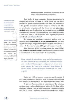 *Sistemas abertos – são
aqueles que integram
um sistema mais amplo e
se mantêm em constan-
te interação com o seu
ambiente, buscando ener-
gias necessárias (inputs)
para viabilizar seus
processos (troughputs) e
produtos (outputs). Fonte:
Ferreira et al. (2005).
v
Uma organização pode
ser definida como um
sistema porque ela é
constituída de partes
interdependentes que
possuem uma estrutura
organizada, um todo.
Bacharelado em Administração Pública
Gestão de Pessoas no Setor Público
18
aporte de recursos e, naturalmente, facilidade de recruta-
mento, seleção e remuneração de pessoal.
Sem perder de vista a paisagem do que acontecia com as
organizações públicas, em Wood Jr. (2004) vemos que esse foi um
período de grande desenvolvimento das obras de infraestrutura
e das grandes burocracias estatais, tendo se estendido até 1980.
A característica organizacional da época era de abordagem
sistêmica, ou seja, de administrar a organização como um sistema.
Em relação aos sistemas, o que é importante em nossa aprendizagem
é saber que, além de ser um sistema, toda organização pode ser
considerada um sistema aberto*.
Por ocasião da abordagem sistêmica, ganhou força nas
organizações a Administração de Recursos Humanos, que trazia
os primeiros cargos de gerência responsáveis pela coordenação do
sistema de Recursos Humanos (RH), que estava se estruturando.
Para Marcelino (2003), o grande desafio dos anos 1980 era
criar sistemas administrativos que acelerassem o desenvolvimento
e possibilitassem ao País o uso efetivo de seus recursos.
Em se tratando de setor público, como você acha que deveriam
ser esses sistemas? Claro que abertos, em constante interação
com o ambiente! Somente para você pensar um pouco: como
fica a questão da “burocracia weberiana” nessa história de
sistema aberto no setor público? Converse com seu tutor a
respeito!
Assim, em 1985, o governo tomou uma grande medida de
reforma administrativa, criando o cargo de ministro extraordinário
para assuntos de administração, que supervisionaria o antigo DASP.
O governo buscou, então, a racionalização das estruturas
administrativas e a formulação de uma política de RH. Essa política
objetivava valorizar a função pública e renovar o quadro de pessoal.
Para tal, foi criada a Secretaria de Administração Pública (Sedap),
 