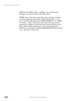 Bacharelado em Administração Pública
Gestão de Pessoas no Setor Público
182
WRIGHT, Peter; KROLL, Mark J.; PARNELL, John. Administração
estratégica: conceitos. São Paulo: Atlas, 2000. 434 p.
ZERBINI, Thais. Treinamento, desenvolvimento e educação: tendências
no estilo de gestão das organizações. Paideia, Ribeirão Preto, v. 18, n.
39, p. 189–192, 2008. Resenha de: BORGES-ANDRADE, J. E.; ABBAD,
G.; Mourão, L. (Org.). Treinamento, desenvolvimento e educação em
organizações e trabalho: fundamentos para a Gestão de Pessoas. Porto
Alegre: Artmed, 2006. Disponível em: <http://www.scielo.br/scielo.
php?script=sci_arttext&pid=S0103-863X2008000100017&lng=en&nrm
=iso>. Acesso em: 14 mar. 2011.
 