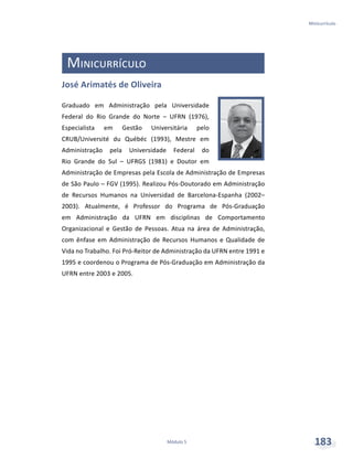 Minicurrículo
Módulo 5 183
Minicurrículo
José Arimatés de Oliveira
Graduado em Administração pela Universidade
Federal do Rio Grande do Norte – UFRN (1976),
Especialista em Gestão Universitária pelo
CRUB/Université du Québéc (1993), Mestre em
Administração pela Universidade Federal do
Rio Grande do Sul – UFRGS (1981) e Doutor em
Administração de Empresas pela Escola de Administração de Empresas
de São Paulo – FGV (1995). Realizou Pós-Doutorado em Administração
de Recursos Humanos na Universidad de Barcelona-Espanha (2002–
2003). Atualmente, é Professor do Programa de Pós-Graduação
em Administração da UFRN em disciplinas de Comportamento
Organizacional e Gestão de Pessoas. Atua na área de Administração,
com ênfase em Administração de Recursos Humanos e Qualidade de
Vida no Trabalho. Foi Pró-Reitor de Administração da UFRN entre 1991 e
1995 e coordenou o Programa de Pós-Graduação em Administração da
UFRN entre 2003 e 2005.
 