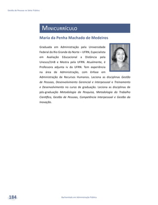 Bacharelado em Administração Pública
Gestão de Pessoas no Setor Público
184
Minicurrículo
Maria da Penha Machado de Medeiros
Graduada em Administração pela Universidade
Federal do Rio Grande do Norte – UFRN, Especialista
em Avaliação Educacional a Distância pela
Unesco/UnB e Mestra pela UFRN. Atualmente, é
Professora adjunta iv da UFRN. Tem experiência
na área de Administração, com ênfase em
Administração de Recursos Humanos. Leciona as disciplinas Gestão
de Pessoas, Desenvolvimento Gerencial e Interpessoal e Treinamento
e Desenvolvimento no curso de graduação. Leciona as disciplinas de
pós-graduação Metodologia da Pesquisa, Metodologia do Trabalho
Científico, Gestão de Pessoas, Competência Interpessoal e Gestão da
Inovação.
 