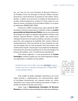 *Estratégia – planos
da alta administração
para alcançar resultados
consistentes com a missão
e os objetivos gerais
da organização. Fonte:
Wright, Krool e Parnell
(2000).
Unidade 1 – Introdução à Gestão de Pessoas
Módulo 5 19
que, por meio de uma nova Secretaria de Recursos Humanos e
da Fundação Centro de Formação do Servidor Público (Funcep),
promoveria o desenvolvimento do pessoal do setor público. Havia,
também, o objetivo de se promover a avaliação do desempenho do
servidor, institucionalizando-se o sistema do mérito, graças ao novo
plano de carreira, ao Estatuto do Funcionalismo Público e a um plano
de retribuições (MARCELINO, 2003).
Ferreira et al. (2007) consideram que, após a década de 1980,
são dados os primeiros passos para se implantar no País um modelo
gerencialista de Administração Pública, face às novas demandas
da sociedade que exigem um aparelho administrativo moderno, mais
eficiente. Segundo Mendes e Teixeira (2000), esse modelo traz a
realização de parcerias entre agências públicas e privadas e inovações
gerenciais, como programas de qualidade total, usando a lógica do
empreendedorismo. Tudo isso advindo de uma sociedade em rede,
com tecnologias cada vez mais avançadas. Para esses autores, esse
modelo ainda é vigente, mas já surgem novas exigências de adaptação,
provenientes do crescimento populacional, de novas tecnologias e da
estrutura demográfica, como o envelhecimento populacional.
Uma dessas exigências é o que denominamos de Gestão
Estratégica, modelo de gestão que vem sendo largamente utilizado
nas organizações e chegando ao setor público.
Imaginamos que você já saiba o que seja estratégia*, pois já
estudou esse tema na disciplina Planejamento e Programação
na Administração Pública.
Esse modelo de gestão estratégica caracteriza-se por novos
valores pessoais e organizacionais, por desenvolvimento rápido
de tecnologias informacionais, por empresas virtuais, por cultura
corporativa e por muitas outras mudanças que passam a integrar os
desafios da Gestão de Pessoas neste século.
Assim, surge a Administração Estratégica de Recursos
Humanos,comênfasenadescentralizaçãofirmedasresponsabilidades
 