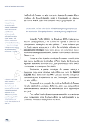 v
Releia os conteúdos
vistos em Teorias
da Administração
Pública I sobre o Plano
Diretor desenvolvido
pelo Ministério
da Administração
Federal e Reforma do
Estado (MARE), que
buscava modernizar a
administração burocrática;
e a Nova Administração
Pública, com seus valores
de descentralização,
flexibilidade e controle.
vO Decreto n. 5.707/06
institui políticas e
diretrizes para o
desenvolvimento de
pessoas da Administração
Pública federal e está
disponível no link:
<http://www.planalto.
gov.br/ccivil/_Ato2004-
2006/2006/Decreto/
D5707.htm>. Acesso em: 4
mar. 2011.
Bacharelado em Administração Pública
Gestão de Pessoas no Setor Público
20
de Gestão de Pessoas, ou seja, todo gestor é gestor de pessoas. Como
resultado da descentralização, surge a terceirização de algumas
atividades de RH, como recrutamento, seleção, pagamentos etc.
Muito bem, você já sabe o que ocorre nas organizações privadas
na atualidade. Mas perguntamos: e nas organizações públicas?
Segundo Pfeiffer (2000), na década de 1980, inicia-se, nos
Estados Unidos primeiro, e na Europa em seguida, a utilização do
planejamento estratégico no setor público. O autor informa que,
no Brasil, não se tem ao certo o início da verdadeira utilização do
planejamento estratégico nesse setor, já que se confundiam planos
realmente estratégicos com outros, como o Plano Diretor, o Plano de
Governo etc.
No que se refere à gestão estratégica de pessoas, uma iniciativa
que merece também ser lembrada é o Plano Diretor da Reforma do
Aparelho do Estado, criado em 1997, com propostas de novas formas
contratuais e novos regimes de trabalho.
Atualmente, a gestão estratégica de pessoas começa a
despontar como uma iniciativa mais sólida, por meio do Decreto
n. 5.707, de 23 de fevereiro de 2006. Com esse decreto, começaram
os trabalhos para a implantação de uma Gestão por Competências
no setor público.
Como você vê, a evolução das políticas de Gestão de Pessoas
no setor público tem acontecido de forma a trazer para o seu contexto
as muitas teorias e tendências da Administração e das organizações
em geral.
Paramelhorfixaçãodessasetapasdenossavisita,apresentamos
uma comparação entre teorias/modelos de Administração e de
Gestão de Pessoas no setor público no Brasil.
 