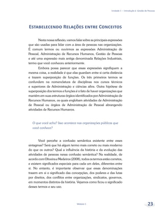 Unidade 1 – Introdução à Gestão de Pessoas
Módulo 5 23
Estabelecendo Relações entre Conceitos
Nesta nossa reflexão, vamos falar sobre as principais expressões
que são usadas para lidar com a área de pessoas nas organizações.
É comum lermos ou ouvirmos as expressões Administração de
Pessoal, Administração de Recursos Humanos, Gestão de Pessoas
e até uma expressão mais antiga denominada Relações Industriais,
termo que você conheceu anteriormente.
Embora possa parecer que essas expressões signifiquem a
mesma coisa, a realidade é que elas guardam entre si certa distância
e trazem superposição de funções. Os três primeiros termos se
confundem na nomenclatura de disciplinas nos cursos técnicos
e superiores de Administração e ciências afins. Outra hipótese de
superposição dos termos e funções é o fato de haver organizações que
mantêm em suas estruturas órgãos identificados por Administração de
Recursos Humanos, os quais englobam atividades de Administração
de Pessoal ou órgãos de Administração de Pessoal abrangendo
atividades de Recursos Humanos.
O que você acha? Isso acontece nas organizações públicas que
você conhece?
Você percebe a confusão semântica existente entre esses
sintagmas? Será que há algum termo mais correto ou mais moderno
do que os outros? Qual a influência da história e da evolução das
atividades de pessoas nessa confusão semântica? Na realidade, de
acordo com Oliveira e Medeiros (2008), todos os termos estão corretos,
e existem significados especiais para cada um deles, diferentes entre
si. No entanto, é importante observar que essas denominações
trazem em si o significado das concepções, dos poderes e das lutas
por direitos, dos conflitos entre organizações, sindicatos, governos,
em momentos distintos da história. Vejamos como ficou o significado
desses termos e seu uso.
 