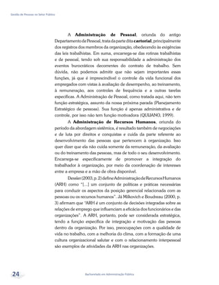 Bacharelado em Administração Pública
Gestão de Pessoas no Setor Público
24
A Administração de Pessoal, oriunda do antigo
DepartamentodePessoal,tratadaparteditacartorial,principalmente
dos registros dos membros da organização, obedecendo às exigências
das leis trabalhistas. Em suma, encarrega-se das rotinas trabalhistas
e de pessoal, tendo sob sua responsabilidade a administração dos
eventos burocráticos decorrentes do contrato de trabalho. Sem
dúvida, não podemos admitir que não sejam importantes essas
funções, já que é imprescindível o controle da vida funcional dos
empregados com vistas à avaliação de desempenho, ao treinamento,
à remuneração, aos controles de frequência e a outras tarefas
específicas. A Administração de Pessoal, como tratada aqui, não tem
função estratégica, assunto da nossa próxima parada (Planejamento
Estratégico de pessoas). Sua função é apenas administrativa e de
controle, por isso não tem função motivadora (QUIJANO, 1999).
A Administração de Recursos Humanos, oriunda do
período da abordagem sistêmica, é resultado também de negociações
e de luta por direitos e conquistas e cuida da parte referente ao
desenvolvimento das pessoas que pertencem à organização. Isso
quer dizer que ela não cuida somente da remuneração, da avaliação
ou do treinamento das pessoas, mas de todo o seu desenvolvimento.
Encarrega-se especificamente de promover a integração do
trabalhador à organização, por meio da coordenação de interesses
entre a empresa e a mão de obra disponível.
Dessler(2003,p.2)defineAdministraçãodeRecursosHumanos
(ARH) como “[...] um conjunto de políticas e práticas necessárias
para conduzir os aspectos da posição gerencial relacionada com as
pessoas ou os recursos humanos”. Já Milkovich e Boudreau (2000, p.
3) afirmam que “ARH é um conjunto de decisões integradas sobre as
relações de emprego que influenciam a eficácia dos funcionários e das
organizações”. A ARH, portanto, pode ser considerada estratégica,
tendo a função específica de integração e motivação das pessoas
dentro da organização. Por isso, preocupações com a qualidade de
vida no trabalho, com a melhoria do clima, com a formação de uma
cultura organizacional salutar e com o relacionamento interpessoal
são exemplos de atividades da ARH nas organizações.
 