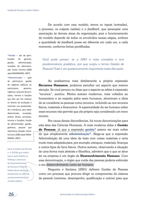 *Gestão – ato de gerir;
funções do gerente;
gestão, administração;
mandato de administra-
ção. Fonte: Ferreira (2000
apud MAXIMIANO, 2007).
*Administração – ação
de administrar; gestão
de negócios públicos ou
particulares; governo,
regência; conjunto de prin-
cípios, normas e funções
que têm por fim ordenar
os fatores de produção e
controlar sua produtivida-
de e eficiência, para obter
determinado resultado;
prática desses princípios,
normas e funções; função
de administrador; gestão,
gerência; pessoal que
administra; direção. Fonte:
Ferreira (2000 apud MAXI-
MIANO, 2007).
v
Você se lembra do Decreto
n. 5.707/06 que institui
para o setor público as
Políticas e Diretrizes
do Desenvolvimento
de Pessoas? Então! A
ênfase desse decreto é
exatamente no estímulo
ao desenvolvimento do
servidor público.
Bacharelado em Administração Pública
Gestão de Pessoas no Setor Público
26
De acordo com esse modelo, temos os inputs (entradas),
o processo, os outputs (saídas) e o feedback, que pressupõe uma
associação às demais áreas da organização, pois o funcionamento
do modelo depende de todos os envolvidos nessas etapas, embora
a quantidade de feedback possa ser diferente em cada um, a cada
momento, conforme linhas pontilhadas.
Você pode pensar: se a ARH é mais completa e tem
predominância gradativa, por que surgiu o termo Gestão de
Pessoas? Este é um questionamento importante nesta discussão.
Ao analisarmos mais detidamente a própria expressão
Recursos Humanos, podemos perceber um aspecto que merece
atenção. Se você pensou ou disse que o aspecto se refere à expressão
“recursos”, acertou. Muitos autores modernos, mais voltados ao
humanismo e ao respeito pelos seres humanos, abominam a ideia
de se considerar as pessoas como recursos, incluindo-as nos recursos
físicos, materiais e financeiros. A superioridade do ser humano sobre
esses recursos não permite que ele próprio seja considerado um mero
recurso.
Por causa dessas discordâncias, há novas denominações para
esta área das Ciências Humanas. A mais moderna delas é Gestão
de Pessoas, já que a expressão gestão* parece ser mais nobre
do que simplesmente administração*. Alega-se que a expressão
Administração dá uma ideia de trato com coisas materiais e seria
muito mais adaptada para, por exemplo, estoques, materiais, finanças
e outros tipos de bens físicos. Outros autores, observando a situação
de uma forma mais abstrata e filosófica, admitem que o que se deve
ter na empresa é um órgão de Desenvolvimento Humano. Com
essa denominação, o órgão que cuida das pessoas poderia estimular
o seu desenvolvimento como ser humano.
Nogueira e Santana (2001) definem Gestão de Pessoas
como um processo que procura dirigir os componentes do sistema
de pessoal (carreiras, desempenho, qualificação e outros) para que
 