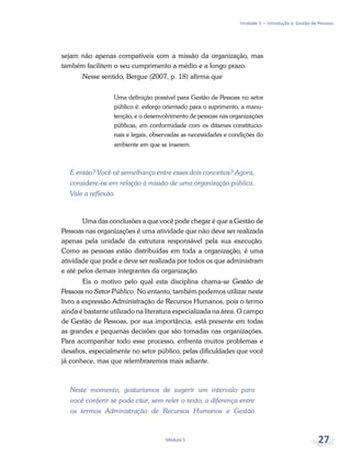 Unidade 1 – Introdução à Gestão de Pessoas
Módulo 5 27
sejam não apenas compatíveis com a missão da organização, mas
também facilitem o seu cumprimento a médio e a longo prazo.
Nesse sentido, Bergue (2007, p. 18) afirma que
Uma definição possível para Gestão de Pessoas no setor
público é: esforço orientado para o suprimento, a manu-
tenção, e o desenvolvimento de pessoas nas organizações
públicas, em conformidade com os ditames constitucio-
nais e legais, observadas as necessidades e condições do
ambiente em que se inserem.
E então? Você vê semelhança entre esses dois conceitos? Agora,
considere-os em relação à missão de uma organização pública.
Vale a reflexão.
Uma das conclusões a que você pode chegar é que a Gestão de
Pessoas nas organizações é uma atividade que não deve ser realizada
apenas pela unidade da estrutura responsável pela sua execução.
Como as pessoas estão distribuídas em toda a organização, é uma
atividade que pode e deve ser realizada por todos os que administram
e até pelos demais integrantes da organização.
Eis o motivo pelo qual esta disciplina chama-se Gestão de
Pessoas no Setor Público. No entanto, também podemos utilizar neste
livro a expressão Administração de Recursos Humanos, pois o termo
ainda é bastante utilizado na literatura especializada na área. O campo
de Gestão de Pessoas, por sua importância, está presente em todas
as grandes e pequenas decisões que são tomadas nas organizações.
Para acompanhar todo esse processo, enfrenta muitos problemas e
desafios, especialmente no setor público, pelas dificuldades que você
já conhece, mas que relembraremos mais adiante.
Neste momento, gostaríamos de sugerir um intervalo para
você conferir se pode citar, sem reler o texto, a diferença entre
os termos Administração de Recursos Humanos e Gestão
 