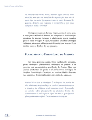 Bacharelado em Administração Pública
Gestão de Pessoas no Setor Público
28
de Pessoas? Do mesmo modo, descreva agora uma ou mais
situações em que um membro da organização, sem ser o
supervisor ou gestor de pessoas, exerce o papel de gestor de
pessoas. Registre suas respostas e compartilhe-as com seus
colegas de curso e seu tutor.
Nesta primeira parada da nossa viagem, vimos, de forma geral,
a evolução da Gestão de Pessoas até chegarmos à administração
estratégica de recursos humanos e relacionamos alguns conceitos
gerados nessa evolução. A seguir, visitaremos a Gestão Estratégica
de Pessoas, estudando o Planejamento Estratégico de pessoas. Fique
atento a todos os detalhes des sas paisagens.
Planejamento Estratégico de Pessoas
Em nossa primeira parada, vimos rapidamente: estratégia,
gestão estratégica, planejamento estratégico de pessoas e os
conceitos que são estratégicos em Gestão de Pessoas. Claro que
você se aprofundará em gestão e em planejamento estratégico na
disciplina Administração Estratégica, no próximo Módulo do curso,
mas precisamos dessas noções agora para aplicá-las a pessoas.
Lembra-se do que é estratégia? É o conjunto de planos da
alta administração para chegar a resultados consistentes com
a missão e os objetivos gerais organizacionais. Retomando
os estudos sobre planejamento da disciplina Teorias da
Administração I, você agora é capaz de dizer o que significa
planejamento estratégico? Escreva em suas anotações.
 