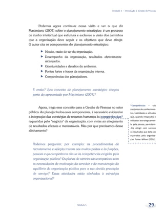 *Competências – são
conjuntos de conhecimen-
tos, habilidades e atitudes
que, quando integrados e
utilizados estrategicamen-
te pela pessoa, permitem-
-lhe atingir com sucesso
os resultados que dela são
esperados pela organiza-
ção. Fonte: Milioni (2002).
Unidade 1 – Introdução à Gestão de Pessoas
Módulo 5 29
Podemos agora continuar nossa visita e ver o que diz
Maximiano (2007) sobre o planejamento estratégico: é um processo
de cunho intelectual que estrutura e esclarece a visão dos caminhos
que a organização deve seguir e os objetivos que deve atingir.
O autor cita os componentes do planejamento estratégico:
ff Missão, razão de ser da organização.
ff Desempenho da organização, resultados efetivamente
alcançados.
ff Oportunidades e desafios do ambiente.
ff Pontos fortes e fracos da organização interna.
ff Competências dos planejadores.
E então? Seu conceito de planejamento estratégico chegou
perto do apresentado por Maximiano (2007)?
Agora, traga esse conceito para a Gestão de Pessoas no setor
público. Ao planejar todos esses componentes, é necessário evidenciar
a integração das estratégias de recursos humanos às competências*
requeridas pelo “negócio” da organização, com vistas ao atingimento
de resultados eficazes e mensuráveis. Mas por que precisamos desse
alinhamento?
Podemos perguntar, por exemplo: os procedimentos de
recrutamento e seleção trazem aos muitos postos e às funções,
pessoas cuja competência alia-se às competências exigidas pela
organização pública? Os planos de carreira são compatíveis com
as necessidades de motivação do servidor e de manutenção do
equilíbrio da organização pública para a sua devida prestação
de serviço? Essas atividades estão alinhadas à estratégia
organizacional?
 