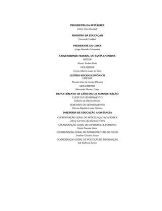 PRESIDENTA DA REPÚBLICA
Dilma Vana Rousseff
MINISTRO DA EDUCAÇÃO
Fernando Haddad
PRESIDENTE DA CAPES
Jorge Almeida Guimarães
Universidade Federal de Santa Catarina
REITOR
Alvaro Toubes Prata
VICE-REITOR
Carlos Alberto Justo da Silva
Centro Sócio-Econômico
DIRETOR
Ricardo José de Araújo Oliveira
VICE-DIRETOR
Alexandre Marino Costa
Departamento de Ciências da Administração
CHEFE DO DEPARTAMENTO
Gilberto de Oliveira Moritz
SUBCHEFE DO DEPARTAMENTO
Marcos Baptista Lopez Dalmau
DIRETORIA DE EDUCAÇÃO A DISTÂNCIA
COORDENAÇÃO GERAL DE ARTICULAÇÃO ACADÊMICA
Liliane Carneiro dos Santos Ferreira
COORDENAÇÃO GERAL DE SUPERVISÃO E FOMENTO
Grace Tavares Vieira
COORDENAÇÃO GERAL DE INFRAESTRUTURA DE POLOS
Joselino Goulart Junior
COORDENAÇÃO GERAL DE POLÍTICAS DE INFORMAÇÃO
Adi Balbinot Junior
 