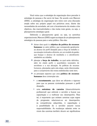 Bacharelado em Administração Pública
Gestão de Pessoas no Setor Público
30
Você notou que a estratégia da organização deve preceder à
estratégia de pessoas e lhe servir de base. De acordo com Marconi
(2005), a estratégia da organização tem início com uma discussão
ampla sobre seu próprio papel nos próximos anos, diante das
necessidades da sociedade, até com o levantamento da missão e dos
objetivos, das macroatividades e das metas mais gerais, ou seja, o
planejamento estratégico geral.
Definindo o planejamento geral, ou seja, os caminhos
organizacionais, Marconi (2005) sugere as etapas de um planejamento
estratégico de pessoas para o setor público. São elas:
ff deixar claro qual é o objetivo da política de recursos
humanos no setor público, que corresponde geralmente
ao alcance do perfil desejado para a força de trabalho e
sua atuação motivada e eficiente, em um modelo de gestão
que busque o alcance de resultados e o atendimento
satisfatório ao cidadão;
ff planejar a força de trabalho, na qual serão definidos,
além do citado perfil, o quantitativo necessário de
servidores e a sua alocação. As políticas de recursos
humanos, planejadas após esta etapa, serão direcionadas
para o cumprimento das metas estabelecidas neste item;
ff os principais aspectos que uma política de recursos
humanos deve contemplar são:
ff o recrutamento, que deve ser eficiente e rigoroso
para que as pessoas contratadas possuam o perfil
desejado,
ff uma estrutura de carreira (desenvolvimento
profissional) que estimule o servidor a buscar sua
capacitação e a melhorar seu desempenho. Para
tal, é importante que existam carreiras cujas regras
de progressão relacionem-se ao desempenho,
às competências adquiridas, à capacitação e
à possibilidade de o servidor assumir novas
responsabilidades. As mudanças salariais entre os
níveis das carreiras também devem ser significativas
 