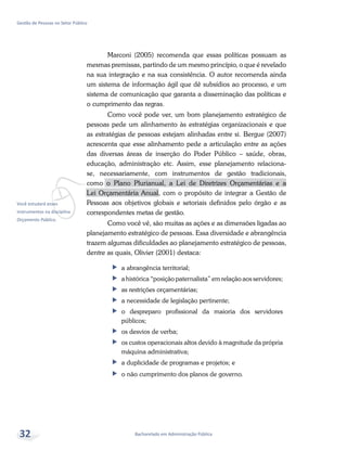 vVocê estudará esses
instrumentos na disciplina
Orçamento Público.
Bacharelado em Administração Pública
Gestão de Pessoas no Setor Público
32
Marconi (2005) recomenda que essas políticas possuam as
mesmas premissas, partindo de um mesmo princípio, o que é revelado
na sua integração e na sua consistência. O autor recomenda ainda
um sistema de informação ágil que dê subsídios ao processo, e um
sistema de comunicação que garanta a disseminação das políticas e
o cumprimento das regras.
Como você pode ver, um bom planejamento estratégico de
pessoas pede um alinhamento às estratégias organizacionais e que
as estratégias de pessoas estejam alinhadas entre si. Bergue (2007)
acrescenta que esse alinhamento pede a articulação entre as ações
das diversas áreas de inserção do Poder Público – saúde, obras,
educação, administração etc. Assim, esse planejamento relaciona-
se, necessariamente, com instrumentos de gestão tradicionais,
como o Plano Plurianual, a Lei de Diretrizes Orçamentárias e a
Lei Orçamentária Anual, com o propósito de integrar a Gestão de
Pessoas aos objetivos globais e setoriais definidos pelo órgão e as
correspondentes metas de gestão.
Como você vê, são muitas as ações e as dimensões ligadas ao
planejamento estratégico de pessoas. Essa diversidade e abrangência
trazem algumas dificuldades ao planejamento estratégico de pessoas,
dentre as quais, Olivier (2001) destaca:
ff a abrangência territorial;
ff a histórica “posição paternalista” em relação aos servidores;
ff as restrições orçamentárias;
ff a necessidade de legislação pertinente;
ff o despreparo profissional da maioria dos servidores
públicos;
ff os desvios de verba;
ff os custos operacionais altos devido à magnitude da própria
máquina administrativa;
ff a duplicidade de programas e projetos; e
ff o não cumprimento dos planos de governo.
 