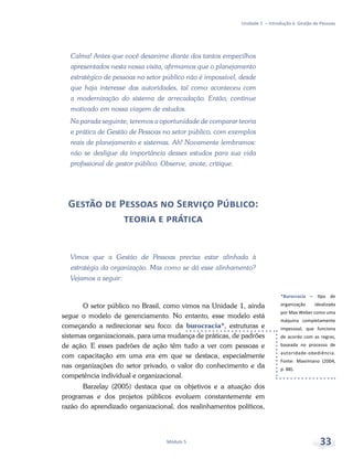 *Burocracia – tipo de
organização idealizada
por Max Weber como uma
máquina completamente
impessoal, que funciona
de acordo com as regras,
baseada no processo de
autoridade-obediência.
Fonte: Maximiano (2004,
p. 88).
Unidade 1 – Introdução à Gestão de Pessoas
Módulo 5 33
Calma! Antes que você desanime diante dos tantos empecilhos
apresentados nesta nossa visita, afirmamos que o planejamento
estratégico de pessoas no setor público não é impossível, desde
que haja interesse das autoridades, tal como aconteceu com
a modernização do sistema de arrecadação. Então, continue
motivado em nossa viagem de estudos.
Na parada seguinte, teremos a oportunidade de comparar teoria
e prática de Gestão de Pessoas no setor público, com exemplos
reais de planejamento e sistemas. Ah! Novamente lembramos:
não se desligue da importância desses estudos para sua vida
profissional de gestor público. Observe, anote, critique.
Gestão de Pessoas no Serviço Público:
teoria e prática
Vimos que a Gestão de Pessoas precisa estar alinhada à
estratégia da organização. Mas como se dá esse alinhamento?
Vejamos a seguir:
O setor público no Brasil, como vimos na Unidade 1, ainda
segue o modelo de gerenciamento. No entanto, esse modelo está
começando a redirecionar seu foco: da burocracia*, estruturas e
sistemas organizacionais, para uma mudança de práticas, de padrões
de ação. E esses padrões de ação têm tudo a ver com pessoas e
com capacitação em uma era em que se destaca, especialmente
nas organizações do setor privado, o valor do conhecimento e da
competência individual e organizacional.
Barzelay (2005) destaca que os objetivos e a atuação dos
programas e dos projetos públicos evoluem constantemente em
razão do aprendizado organizacional, dos realinhamentos políticos,
 