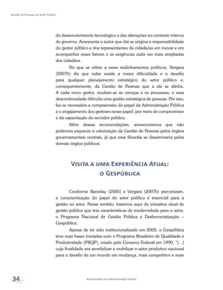 Bacharelado em Administração Pública
Gestão de Pessoas no Setor Público
34
do desenvolvimento tecnológico e das alterações no contexto interno
de governo. Acrescenta o autor que daí se origina a responsabilidade
do gestor público e dos representantes da cidadania em inovar e em
acompanhar esses fatores e as exigências cada vez mais ampliadas
dos cidadãos.
No que se refere a esses realinhamentos políticos, Vergara
(2007b) diz que neles reside a maior dificuldade e o desafio
para qualquer planejamento estratégico do setor público e,
consequentemente, da Gestão de Pessoas que a ele se alinha.
A cada novo gestor, mudam-se as crenças e os processos, e essa
descontinuidade dificulta uma gestão estratégica de pessoas. Por isso,
faz-se necessária a compreensão do papel da Administração Pública
e o engajamento dos gestores nesse papel, por meio do compromisso
e da capacitação do servidor público.
Além dessas recomendações, acrescentamos que não
podemos esquecer a valorização da Gestão de Pessoas pelos órgãos
governamentais centrais, já que essa filosofia se disseminaria pelos
demais órgãos públicos.
Visita a uma Experiência Atual:
o Gespública
Conforme Barzelay (2005) e Vergara (2007b) preconizam,
a conscientização do papel do setor público é essencial para a
gestão no setor. Nesse sentido, traremos aqui da iniciativa atual de
gestão pública que traz características de modernidade para o setor,
o Programa Nacional de Gestão Pública e Desburocratização –
Gespública.
Apesar de ter sido institucionalizado em 2005, o Gespública
teve suas bases iniciadas com o Programa Brasileiro de Qualidade e
Produtividade (PBQP), criado pelo Governo Federal em 1990, “[...]
cuja finalidade era sensibilizar e mobilizar o setor produtivo nacional
para o desafio de um mundo em mudança, mais competitivo e mais
 