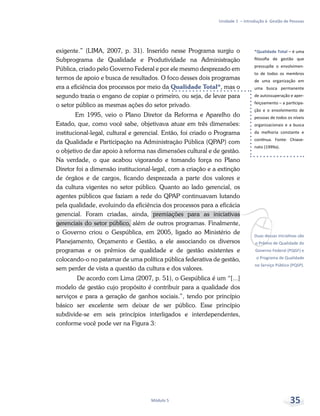 *Qualidade Total – é uma
filosofia de gestão que
pressupõe o envolvimen-
to de todos os membros
de uma organização em
uma busca permanente
de autossuperação e aper-
feiçoamento – a participa-
ção e o envolvimento de
pessoas de todos os níveis
organizacionais e a busca
da melhoria constante e
contínua. Fonte: Chiave-
nato (1999a).
vDuas dessas iniciativas são
o Prêmio de Qualidade do
Governo Federal (PQGF) e
o Programa de Qualidade
no Serviço Público (PQSP).
Unidade 1 – Introdução à Gestão de Pessoas
Módulo 5 35
exigente.” (LIMA, 2007, p. 31). Inserido nesse Programa surgiu o
Subprograma de Qualidade e Produtividade na Administração
Pública, criado pelo Governo Federal e por ele mesmo desprezado em
termos de apoio e busca de resultados. O foco desses dois programas
era a eficiência dos processos por meio da Qualidade Total*, mas o
segundo trazia o engano de copiar o primeiro, ou seja, de levar para
o setor público as mesmas ações do setor privado.
Em 1995, veio o Plano Diretor da Reforma e Aparelho do
Estado, que, como você sabe, objetivava atuar em três dimensões:
institucional-legal, cultural e gerencial. Então, foi criado o Programa
da Qualidade e Participação na Administração Pública (QPAP) com
o objetivo de dar apoio à reforma nas dimensões cultural e de gestão.
Na verdade, o que acabou vigorando e tomando força no Plano
Diretor foi a dimensão institucional-legal, com a criação e a extinção
de órgãos e de cargos, ficando desprezada a parte dos valores e
da cultura vigentes no setor público. Quanto ao lado gerencial, os
agentes públicos que faziam a rede do QPAP continuavam lutando
pela qualidade, evoluindo da eficiência dos processos para a eficácia
gerencial. Foram criadas, ainda, premiações para as iniciativas
gerenciais do setor público, além de outros programas. Finalmente,
o Governo criou o Gespública, em 2005, ligado ao Ministério de
Planejamento, Orçamento e Gestão, a ele associando os diversos
programas e os prêmios de qualidade e de gestão existentes e
colocando-o no patamar de uma política pública federativa de gestão,
sem perder de vista a questão da cultura e dos valores.
De acordo com Lima (2007, p. 51), o Gespública é um “[...]
modelo de gestão cujo propósito é contribuir para a qualidade dos
serviços e para a geração de ganhos sociais.”, tendo por princípio
básico ser excelente sem deixar de ser público. Esse princípio
subdivide-se em seis princípios interligados e interdependentes,
conforme você pode ver na Figura 3:
 