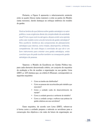 Unidade 1 – Introdução à Gestão de Pessoas
Módulo 5 39
Portanto, a Figura 4 apresenta o relacionamento existente
entre os quatro blocos (setas maiores) e entre as partes do Modelo
(setas menores), dando destaque ao enfoque sistêmico do modelo
de gestão.
Você se lembra do que falamos sobre gestão estratégica no setor
público e suas exigências diante da complexidade da sociedade
atual? Com o que você viu até agora, dá para emitir uma opinião
sobre este modelo como uma ferramenta de gestão estratégica?
Para auxiliá-lo: lembre-se dos componentes do planejamento
estratégico que citamos, como missão, desempenho, ambiente,
competências. Se você chegou à conclusão de que ele é um
bom instrumento para orientar uma gestão estratégica, então
concluirá que ele pode auxiliar também na consequente gestão
estratégica de pessoas.
Vejamos: o Modelo de Excelência em Gestão Pública traz,
para cada elemento denominado critério, um conjunto de requisitos
de avaliação a fim de auxiliar a organização na sua gestão. Lima
(2007, p. 127) destaca que, ao critério 6 (Pessoas), correspondem os
seguintes requisitos:
•	 Como as tarefas são distribuídas?
•	 Como as pessoas são reconhecidas pelo trabalho que
executam?
•	 Como a unidade cuida do desenvolvimento da
equipe?
•	 Como a unidade gerencia o ambiente de trabalho?
•	 Como a unidade corrige e melhora suas práticas de
gestão relativas aos seus servidores?
Esses requisitos, de acordo com Lima (2007), referem-se
à forma como a unidade prepara e estimula os servidores para a
consecução dos objetivos e da visão de futuro da organização; ao
 