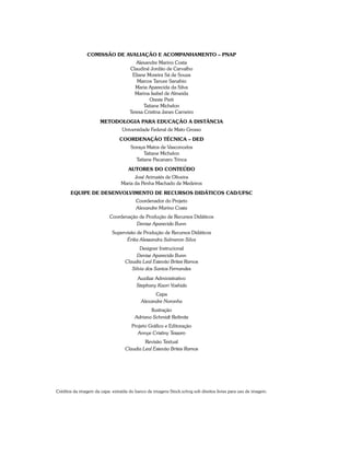 Comissão de Avaliação e Acompanhamento – PNAP
Alexandre Marino Costa
Claudinê Jordão de Carvalho
Eliane Moreira Sá de Souza
Marcos Tanure Sanabio
Maria Aparecida da Silva
Marina Isabel de Almeida
Oreste Preti
Tatiane Michelon
Teresa Cristina Janes Carneiro
Metodologia para Educação a Distância
Universidade Federal de Mato Grosso
COORDENAÇÃO TÉCNICA – DED
Soraya Matos de Vasconcelos
Tatiane Michelon
Tatiane Pacanaro Trinca
AutorES do Conteúdo
José Arimatés de Oliveira
Maria da Penha Machado de Medeiros
Equipe de Desenvolvimento de Recursos Didáticos CAD/UFSC
Coordenador do Projeto
Alexandre Marino Costa
Coordenação de Produção de Recursos Didáticos
Denise Aparecida Bunn
Supervisão de Produção de Recursos Didáticos
Érika Alessandra Salmeron Silva
Designer Instrucional
Denise Aparecida Bunn
Claudia Leal Estevão Brites Ramos
Silvia dos Santos Fernandes
Auxiliar Administrativo
Stephany Kaori Yoshida
Capa
Alexandre Noronha
Ilustração
Adriano Schmidt Reibnitz
Projeto Gráfico e Editoração
Annye Cristiny Tessaro
Revisão Textual
Claudia Leal Estevão Brites Ramos
Créditos da imagem da capa: extraída do banco de imagens Stock.xchng sob direitos livres para uso de imagem.
 