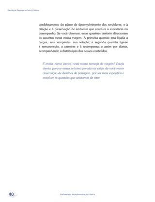 Bacharelado em Administração Pública
Gestão de Pessoas no Setor Público
40
desdobramento do plano de desenvolvimento dos servidores; e à
criação e à preservação de ambiente que conduza à excelência no
desempenho. Se você observar, essas questões também direcionam
os assuntos nesta nossa viagem. A primeira questão está ligada a
cargos, seus ocupantes, sua seleção; a segunda questão liga-se
à remuneração, a carreiras e à recompensa; e assim por diante,
acompanhando a distribuição dos nossos conteúdos.
E então, como vamos neste nosso começo de viagem? Esteja
atento, porque nossa próxima parada vai exigir de você maior
observação de detalhes da paisagem, por ser mais específica e
envolver as questões que acabamos de citar.
 