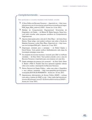 Unidade 1 – Introdução à Gestão de Pessoas
Módulo 5 41
Complementando...
Para aprofundar os conceitos estudados nesta Unidade, consulte:
ÍÍ A Nova Política de Recursos Humanos − disponível em: <http://www.
planejamento.gov.br/secretarias/upload/Arquivos/publicacao/seges/
PUB_Seges_Mare_caderno11.PDF>. Acesso em: 4 mar. 2011.
ÍÍ Medidas do Comportamento Organizacional: Ferramentas de
Diagnóstico e de Gestão − de Mirlene M. Matias Siqueira. Nesse livro,
você pode consultar sobre pesquisas científicas em Comportamento
Organizacional.
ÍÍ Algumas observações sobre a obra de G. Elton Mayo − de Carlos Omar
Bertero. Nesse artigo, você poderá conhecer mais sobre a Escola de
Relações Humanas e sobre Elton Mayo. Disponível em: <http://www.
rae.com.br/artigos/2565.pdf>. Acesso em: 9 mar. 2011.
ÍÍ Organização orientada para a estratégia − de Robert Kaplan e
David Norton. Você poderá verificar detalhadamente cada etapa da
formulação estratégica nessa obra.
ÍÍ Os campeões de recursos humanos: inovando para obter os melhores
resultados − de Dave Ulrich. Você poderá entender como a área de
Recursos Humanos é importante para uma empresa com essa obra.
ÍÍ Gestão estratégica de pessoas com scorecard − de Dave Ulrich, Brian
E. Becker e Mark A. Huselid. Esse livro apresenta sugestões valiosas
sobre como avaliar o desempenho de Recursos Humanos.
ÍÍ Prêmio Nacional de Gestão Pública – saiba mais sobre o Gespública
e seus prêmios acessando: <http://www.gespublica.gov.br/projetos-
acoes/pasta.2010-04-26.8934490474>. Acesso em: 16 mar. 2011.
ÍÍ Departamento Administrativo do Serviço Público (DASP) – conheça
mais sobre a história do DASP no site: <http://cpdoc.fgv.br/producao/
dossies/AEraVargas1/anos37-45/PoliticaAdministracao/DASP>.
Acesso em: 9 mar. 2011.
 